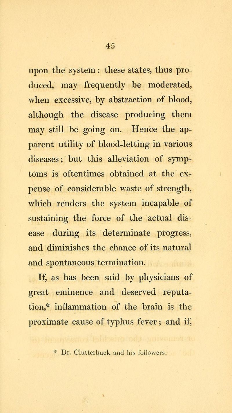 upon the system: these states, thus pro- duced, may frequently be moderated, when excessive, by abstraction of blood, although the disease producing them may still be going on. Hence the ap- parent utility of blood-letting in various diseases; but this alleviation of symp- toms is oftentimes obtained at the ex- pense of considerable waste of strength, which renders the system incapable of sustaining the force of the actual dis- ease during its determinate progress, and diminishes the chance of its natural and spontaneous termination. If, as has been said by physicians of great eminence and deserved reputa- tion,^^ inflammation of the brain is the proximate cause of typhus fever; and if, * Dr. Clutterbuck and his followers.