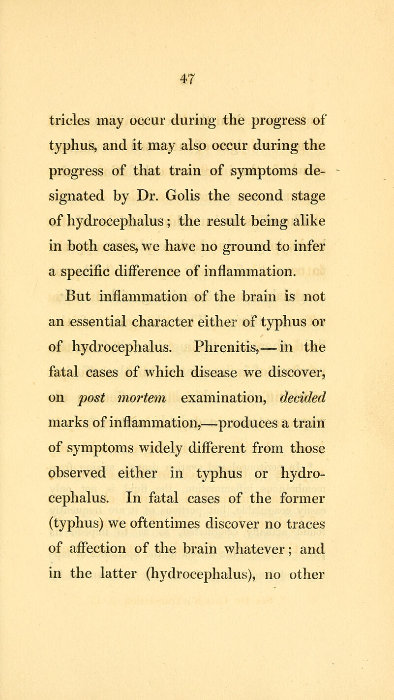 tricles may occur during the progress of typhus, and it may also occur during the progress of that train of symptoms de- signated by Dr. Golis the second stage of hydrocephalus ; the result being alike in both cases, we have no ground to infer a specific difference of inflammation. But inflammation of the brain is not an essential character either of typhus or of hydrocephalus. Phrenitis,— in the fatal cases of which disease we discover, on post mortem examination, decided marks of inflammation,—produces a train of symptoms widely diflerent from those observed either in typhus or hydro- cephalus. In fatal cases of the former (typhus) we oftentimes discover no traces of affection of the brain whatever; and in the latter (hydrocephalus), no other