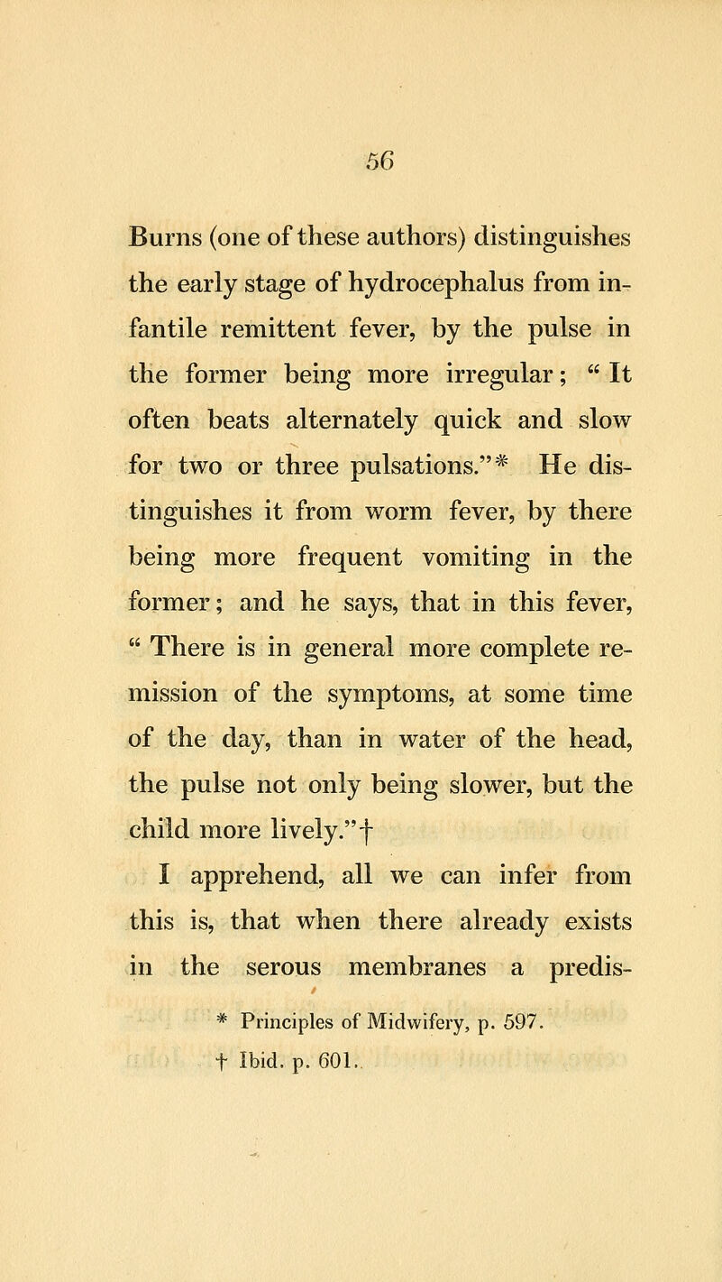 Burns (one of these authors) distinguishes the early stage of hydrocephalus from in- fantile remittent fever, by the pulse in the former being more irregular;  It often beats alternately quick and slow for two or three pulsations.* He dis- tinguishes it from worm fever, by there being more frequent vomiting in the former; and he says, that in this fever,  There is in general more complete re- mission of the symptoms, at some time of the day, than in water of the head, the pulse not only being slower, but the child more lively. f I apprehend, all we can infer from this is, that when there already exists in the serous membranes a predis- * Principles of Midwifery, p. 597. t Ibid. p. 601..