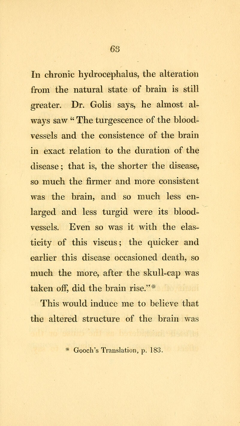 In chronic hydrocephalus, the alteration from the natural state of brain is still greater. Dr. Golis says, he almost al- ways saw  The turgescence of the blood- vessels and the consistence of the brain in exact relation to the duration of the disease; that is, the shorter the disease, so much the firmer and more consistent was the brain, and so much less en- larged and less turgid were its blood- vessels. Even so was it with the elas- ticity of this viscus; the quicker and earlier this disease occasioned death, so much the more, after the skull-cap was taken off, did the brain rise.'^^ This would induce me to believe that the altered structure of the brain was * Gooch's Translation, p. 183.