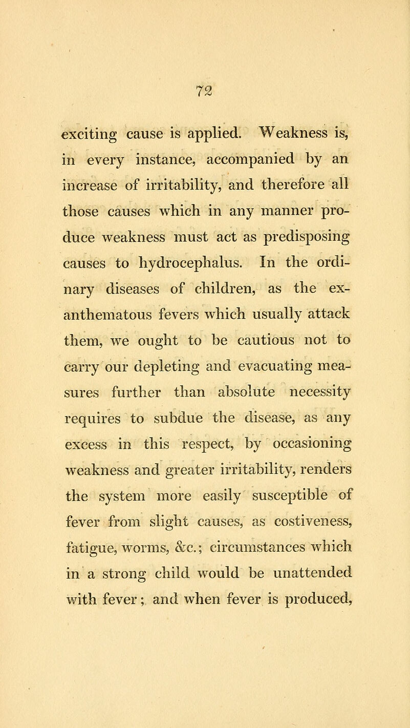 exciting cause is applied. Weakness is, in every instance, accompanied by an increase of irritability, and therefore all those causes which in any manner pro- duce weakness must act as predisposing causes to hydrocephalus. In the ordi- nary diseases of children, as the ex- anthematous fevers which usually attack them, we ought to be cautious not to carry our depleting and evacuating mea-^ sures further than absolute necessity requires to subdue the disease, as any excess in this respect, by occasioning weakness and greater irritability, renders the system more easily susceptible of fever from slight causes, as costiveness, fatigue, worms, &c.; circumstances which in a strong child would be unattended with fever; and when fever is produced,