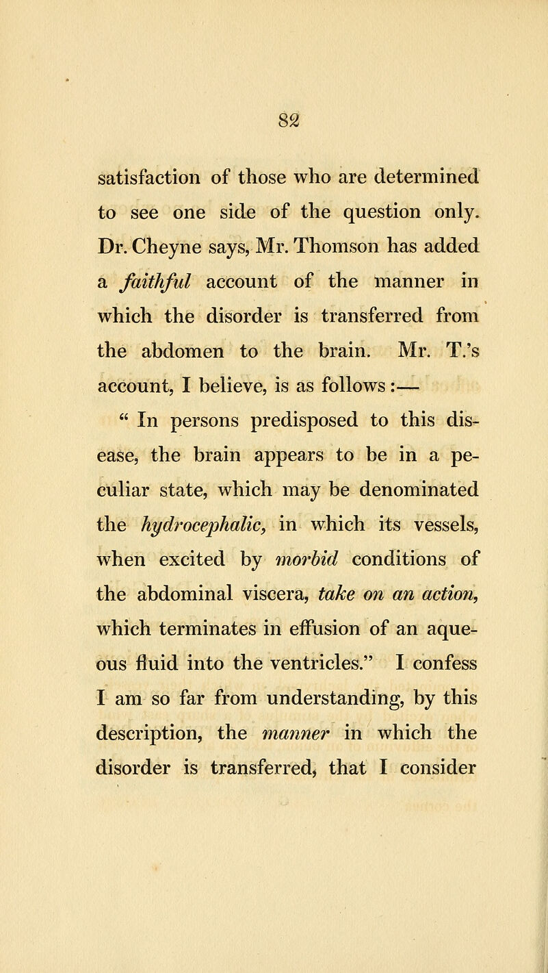 8^ satisfaction of those who are determined to see one side of the question only. Dr. Cheyne says, Mr. Thomson has added a faithful account of the manner in which the disorder is transferred from the abdomen to the brain. Mr. T.'s account, I believe, is as follows:—  In persons predisposed to this dis- ease, the brain appears to be in a pe- culiar state, which may be denominated the hydrocephalic, in which its vessels, when excited by morbid conditions of the abdominal viscera, take on an action, which terminates in effusion of an aque- ous fluid into the ventricles. I confess I am so far from understanding, by this description, the manner in which the