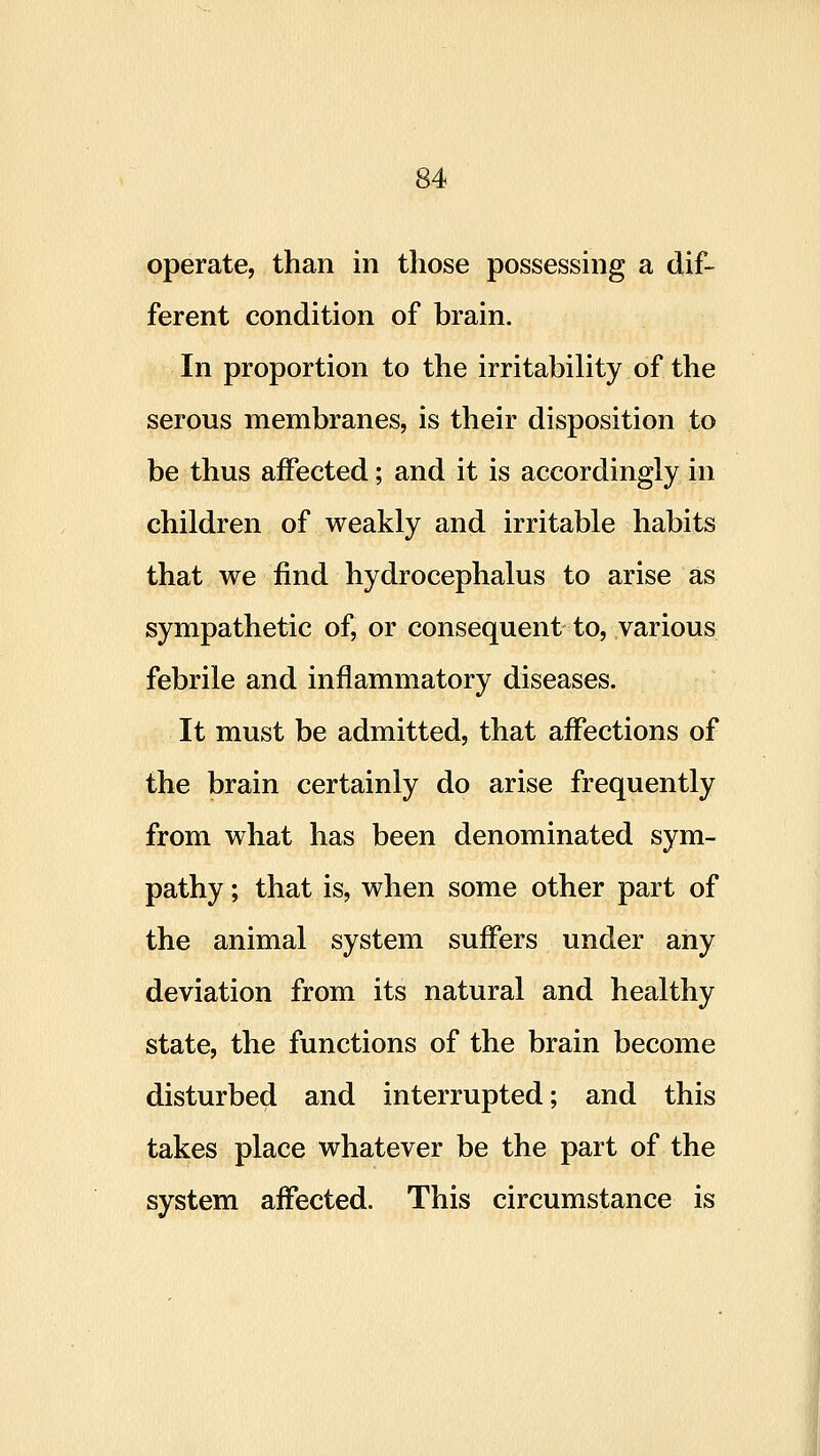 ferent condition of brain. In proportion to the irritability of the serous membranes, is their disposition to be thus affected; and it is accordingly in children of weakly and irritable habits that we find hydrocephalus to arise as sympathetic of, or consequent to, various febrile and inflammatory diseases. It must be admitted, that affections of the brain certainly do arise frequently from what has been denominated sym- pathy ; that is, when some other part of the animal system suffers under any deviation from its natural and healthy state, the functions of the brain become disturbed and interrupted; and this takes place whatever be the part of the system affected. This circumstance is