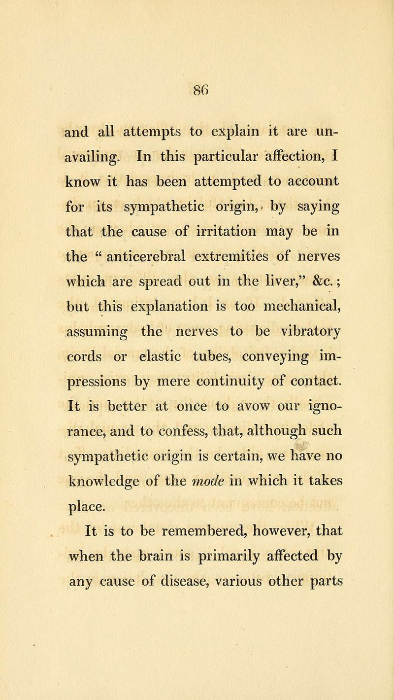 and all attempts to explain it are un- availing. In this particular affection, I know it has been attempted to account for its sympathetic origin, by saying that the cause of irritation may be in the  anticerebral extremities of nerves which are spread out in the liver, &c.; but this explanation is too mechanical, assuming the nerves to be vibratory cords or elastic tubes, conveying im- pressions by mere continuity of contact. It is better at once to avow our igno- rance, and to confess, that, although such sympathetic origin is certain, we have no knowledge of the mode in which it takes place. It is to be remembered, however, that when the brain is primarily affected by any cause of disease, various other parts