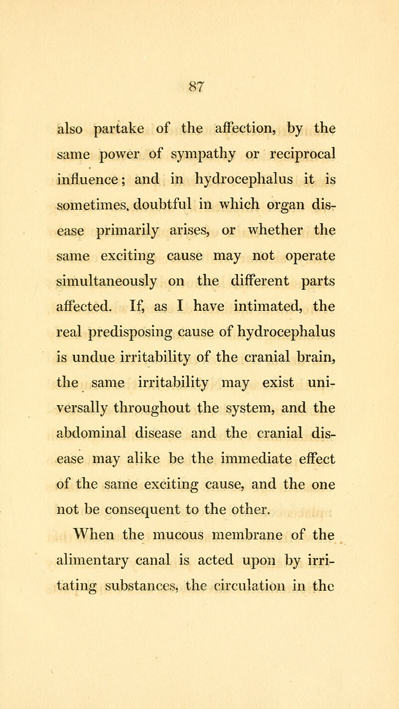 also partake of the affection, by the same power of sympathy or reciprocal influence; and in hydrocephalus it is sometimes, doubtful in which organ dis- ease primarily arises, or whether the same exciting cause may not operate simultaneously on the different parts affected. If, as I have intimated, the real predisposing cause of hydrocephalus is undue irritability of the cranial brain, the same irritability may exist uni- versally throughout the system, and the abdominal disease and the cranial dis- ease may alike be the immediate effect of the same exciting cause, and the one not be consequent to the other. When the mucous membrane of the alimentary canal is acted upon by irri- tating substances, the circulation in the