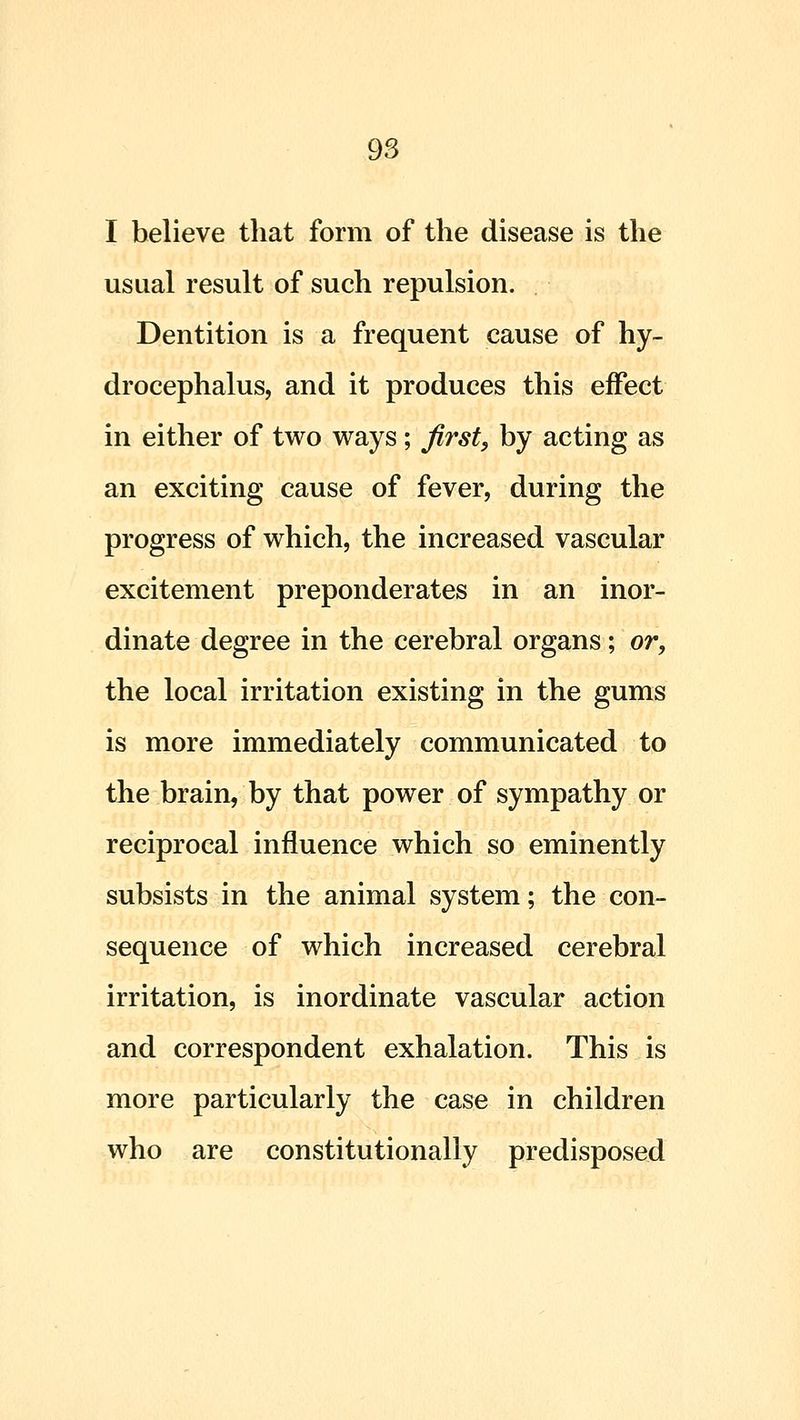 I believe that form of the disease is the usual result of such repulsion. Dentition is a frequent cause of hy- drocephalus, and it produces this effect in either of two ways; first, by acting as an exciting cause of fever, during the progress of which, the increased vascular excitement preponderates in an inor- dinate degree in the cerebral organs; or, the local irritation existing in the gums is more immediately communicated to the brain, by that power of sympathy or reciprocal influence which so eminently subsists in the animal system; the con- sequence of which increased cerebral irritation, is inordinate vascular action and correspondent exhalation. This is more particularly the case in children who are constitutionally predisposed