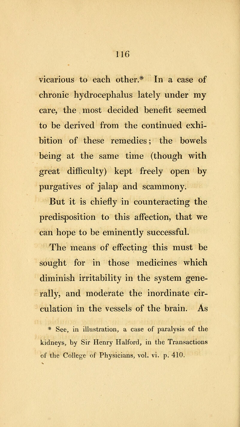 vicarious to each other.'* In a case of chronic hydrocephalus lately under my care, the most decided benefit seemed to be derived from the continued exhi- bition of these remedies; the bowels being at the same time (though with great difficulty) kept freely open by purgatives of jalap and scammony. But it is chiefly in counteracting the predisposition to this affection, that we can hope to be eminently successful. The means of effecting this must be sought for in those medicines which diminish irritability in the system gene- rally, and moderate the inordinate cir- culation in the vessels of the brain. As * See, in illustration, a case of paralysis of the kidneys, by Sir Henry Halford, in the Transactions of the College of Physicians, vol. vi. p. 410.