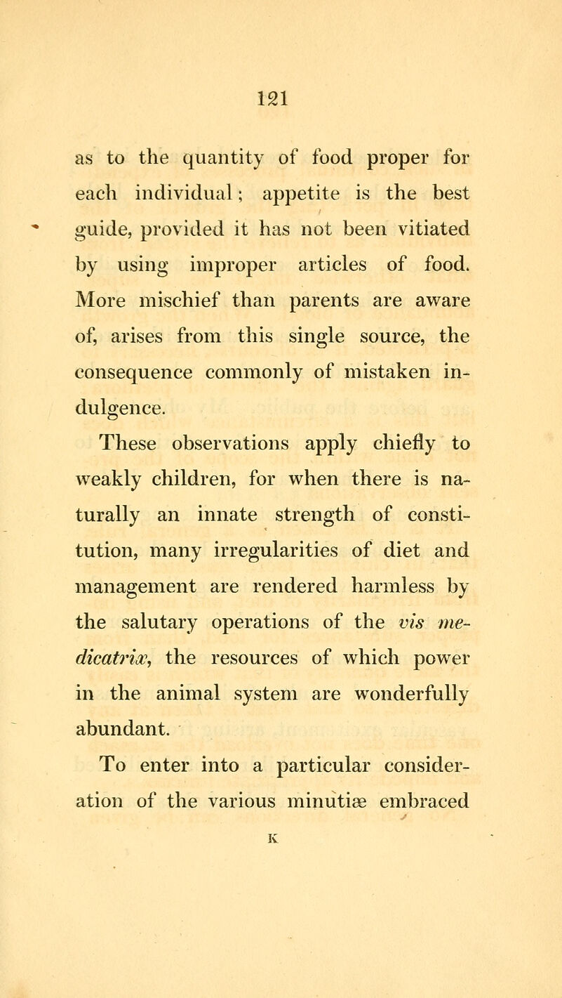 m as to the quantity of food proper for each individual; appetite is the best guide, provided it has not been vitiated by using improper articles of food. More mischief than parents are aware of, arises from this single source, the consequence commonly of mistaken in- dulgence. These observations apply chiefly to weakly children, for when there is na- turally an innate strength of consti- tution, many irregularities of diet and management are rendered harmless by the salutary operations of the vis me- dication, the resources of which power in the animal system are wonderfully abundant. To enter into a particular consider- ation of the various minutiae embraced K