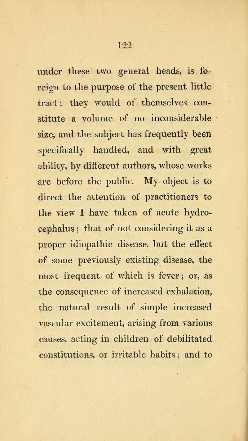 under these two general heads, is fo- reign to the purpose of the present little tract; they would of themselves con- stitute a volume of no inconsiderable size, and the subject has frequently been specifically handled, and with great ability, by different authors, whose works are before the public. My object is to direct the attention of practitioners to the view I have taken of acute hydro- cephalus ; that of not considering it as a proper idiopathic disease, but the effect of some previously existing disease, the most frequent of which is fever; or, as the consequence of increased exhalation, the natural result of simple increased vascular excitement, arising from various causes, acting in children of debilitated constitutions, or irritable habits; and to