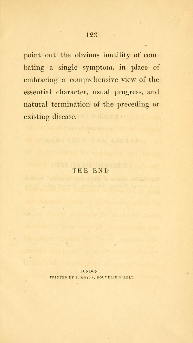 point out the obvious inutility of com- bating a single symptom, in place of embracing a comprehensive view of the essential character, usual progress, and natural termination of the preceding or existing disease. THE END. LONDON : PRIMED BY J. MOYK>, BOIVERIE STRELT.