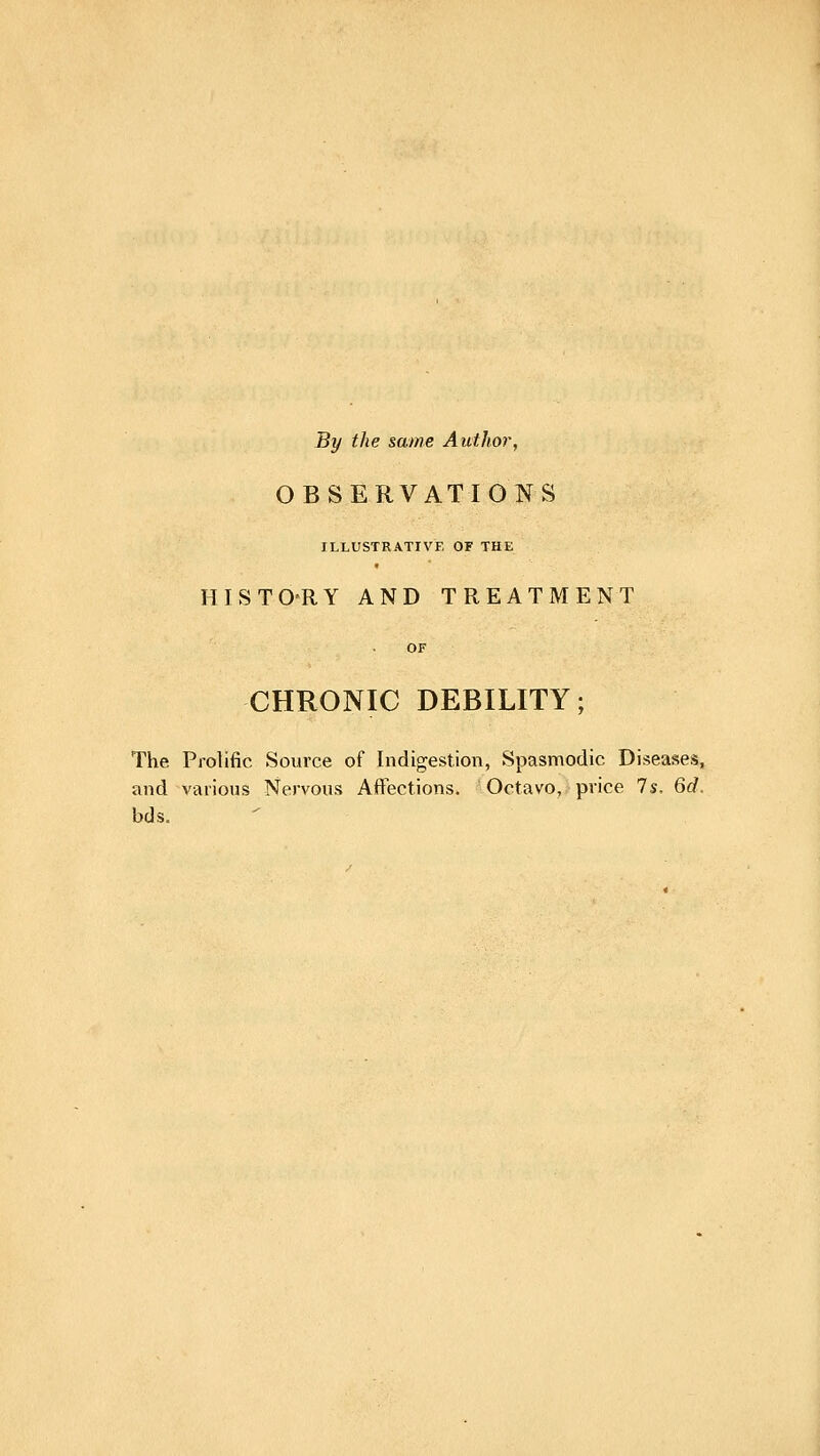 By the same Author, OBSERVATIONS ILLUSTRATIVE OF THE HISTO'RY AND TREATMENT CHRONIC DEBILITY; The Prolific Source of Indigestion, Spasmodic Diseases, and various Nervous Aftections. Octavo, price Is, 6d. bds.