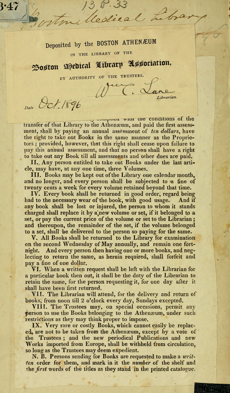 }-47 t^ J dr. S3 ^ Deposited by the BOSTON ATHEN^UM IN THE LIBRARY OF THE 25o3Ston ai^etiical Hi&tarp ^^^ociation, BY AUTHORITY OF THE TRUSTEES. ^ LA^ ■ Librarian. . _^ _„...j,x.^.« lYiui me TDnditions of the Transfer of that Library to the Athenaeum, and paid the first assess- ment, shall by paying an annual assessment of ten dollars, have the right to take out Books in the ^ame manner as the Proprie- tors ; provided, however, that this right shall cease upon failure to pay this annual assessment, and that no person shall have a right to take out any Book till all assessments and other dues are paid. II. Any person entitled to take out Books under the last arti- cle, may have, at any one time, three Volumes. III. Books may be kept out of the Library one calendar month, and no longer, and every person shall be subjected to *a fine of twenty cents a week for every volume retained beyond that time. IV. Every book shall be returned in good order, regard being had to the necessary wear of the book, with good usage. And if any book shall be lost or injured, the person to whom it stands charged shall replace it by a]^new volume or set, if it belonged to a set, or pay the current price of the volume or set to the Librarian; and thereupon, the remainder of the set, if the volume belonged to a set, shalT^e delivered to the person so paying for the same. V. All Books shall be returned to the Library for examination on the second Wednesday of May annually, and remain one fort- night. And every person then having one or more books, and neg- lecting to return the same, as herein required, shall forfeit and pay a fine of one dollar. VI. When a written request shall be left with the Librarian for a particular book then out, it shall be the duty of the Librarian to retain the same, for the person requesting it, for one day after it shall have been first returned. VII. The Librarian will attend, for the delivery and return of books, from noon till 2 o'clock every day, Sundays excepted. VIII. The Trustees may, on special occasions, permit any person to use the Books belonging to the Athenaeum, under such restrictions as they may think proper to impose. IX. Very rare or costly Books, which cannot easily be replac- ed, are not to be taken from the Athenaeum, except by a vote of the Trustees ; and the new periodical Publications and new Works imported from Europe, shall be withheld from circulation, so long as the Trustees may deem expedient. N. B. Persons sending for Books are requested to make a writ' ten order for them, and mark in it the number of the shelf and the first words of the titles as they stand in the printed catalogue.