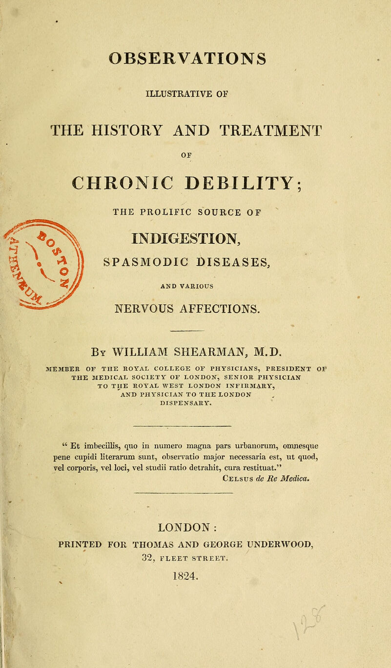 ILLUSTRATIVE OF THE HISTORY AND TREATMENT OF CHRONIC DEBILITY THE PROLIFIC SOURCE OF INDIGESTION, SPASMODIC DISEASES, AND VAEIOUS NERVOUS AFFECTIONS. By WILLIAM SHEARMAN, M.D. MEMBER OF THE ROYAL COLLEGE OF PHYSICIANS, PRESIDENT OF THE MEDICAL SOCIETY OF LONDON, SENIOR PHYSICIAN TO THE ROYAL WEST LONDON INFIRMARY, AND PHYSICIAN TO THE LONDON DISPENSARY.  Et imbecillis, quo in numero magna pars urbanorum, omnesque pene cupidi literarum sunt, observatio major necessaria est, ut quod, vel corporis, vel loci, vel studii ratio detrahit, cura restituat. Celsus de Re Medica. LONDON: PRINTED FOR THOMAS AND GEORGE UNDERWOOD, 32, FLEET STREET. 1824.