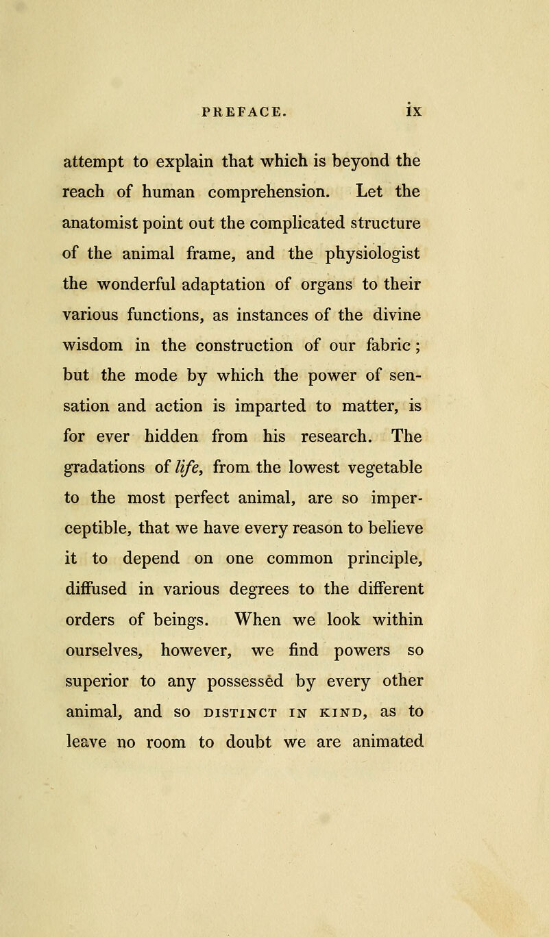 attempt to explain that which is beyond the reach of human comprehension. Let the anatomist point out the complicated structure of the animal frame, and the physiologist the wonderful adaptation of organs to their various functions, as instances of the divine wisdom in the construction of our fabric; but the mode by which the power of sen- sation and action is imparted to matter, is for ever hidden from his research. The gradations of life, from the lowest vegetable to the most perfect animal, are so imper- ceptible, that we have every reason to believe it to depend on one common principle, diffused in various degrees to the different orders of beings. When we look within ourselves, however, we find powers so superior to any possessed by every other animal, and so distinct in kind, as to leave no room to doubt we are animated