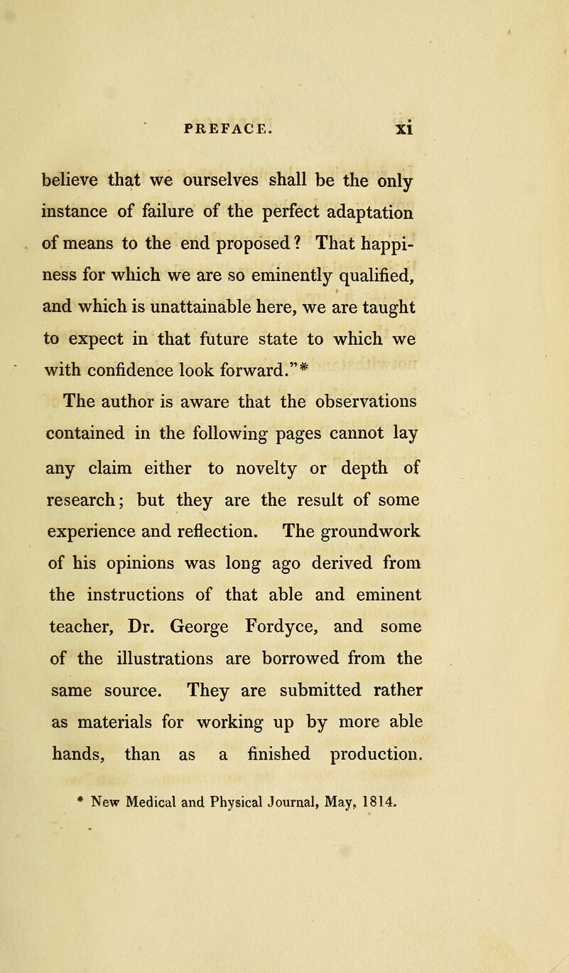 believe that we ourselves shall be the only instance of failure of the perfect adaptation of means to the end proposed ? That happi- ness for which we are so eminently qualified, and which is unattainable here, we are taught to expect in that future state to which we with confidence look forward.* The author is aware that the observations contained in the following pages cannot lay any claim either to novelty or depth of research; but they are the result of some experience and reflection. The groundwork of his opinions was long ago derived from the instructions of that able and eminent teacher, Dr. George Fordyce, and some of the illustrations are borrowed from the same source. They are submitted rather as materials for working up by more able hands, than as a finished production. * New Medical and Physical Journal, May, 1814-