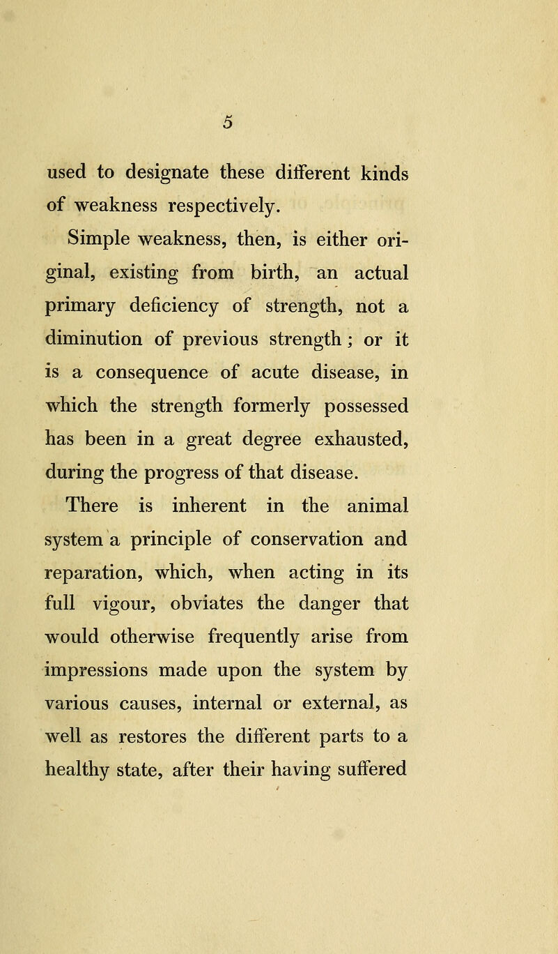 used to designate these different kinds of weakness respectively. Simple weakness, then, is either ori- ginal, existing from birth, an actual primary deficiency of strength, not a diminution of previous strength; or it is a consequence of acute disease, in which the strength formerly possessed has been in a great degree exhausted, during the progress of that disease. There is inherent in the animal system a principle of conservation and reparation, which, when acting in its full vigour, obviates the danger that would otherwise frequently arise from impressions made upon the system by various causes, internal or external, as well as restores the different parts to a healthy state, after their having suffered