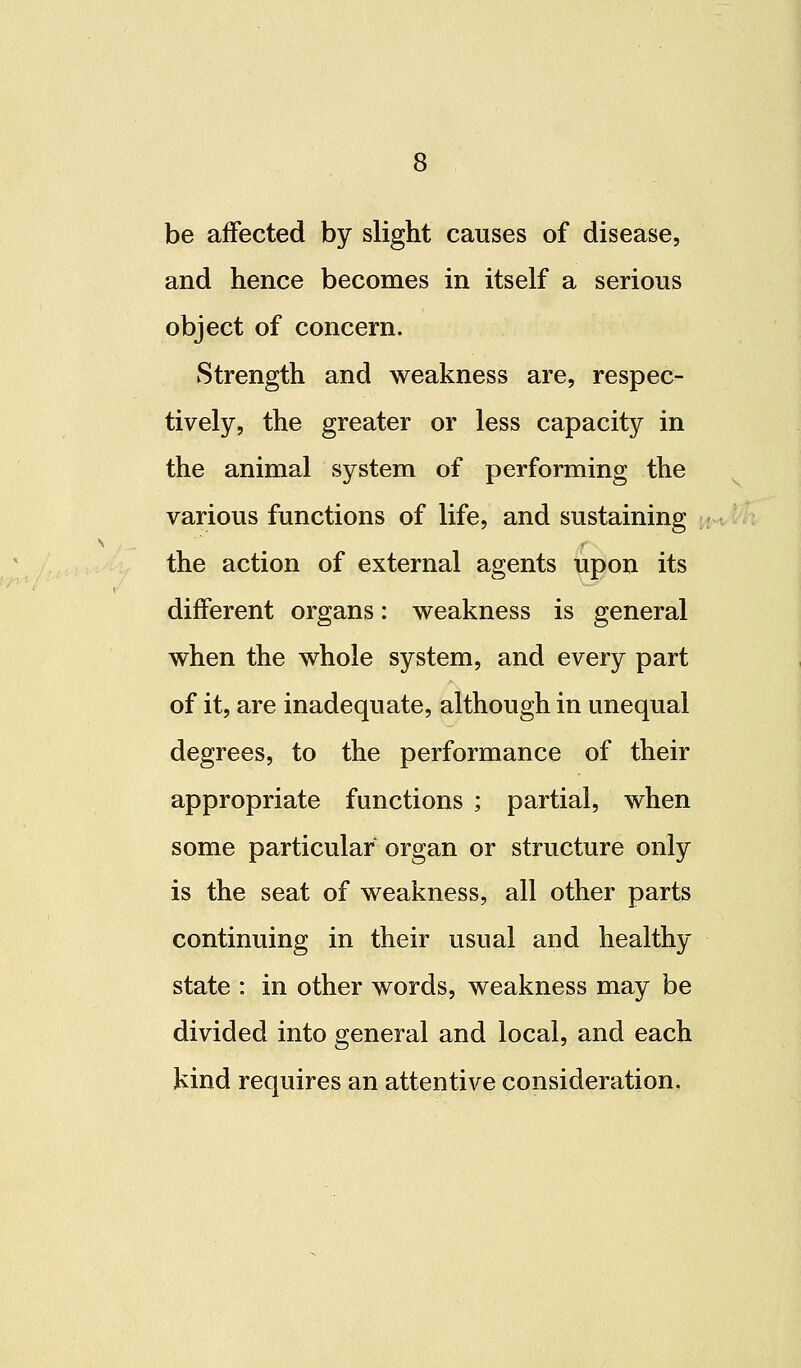 be affected by slight causes of disease, and hence becomes in itself a serious object of concern. Strength and weakness are, respec- tively, the greater or less capacity in the animal system of performing the various functions of life, and sustaining the action of external agents upon its different organs: weakness is general when the whole system, and every part of it, are inadequate, although in unequal degrees, to the performance of their appropriate functions ; partial, when some particular organ or structure only is the seat of weakness, all other parts continuing in their usual and healthy state : in other words, weakness may be divided into general and local, and each kind requires an attentive consideration.