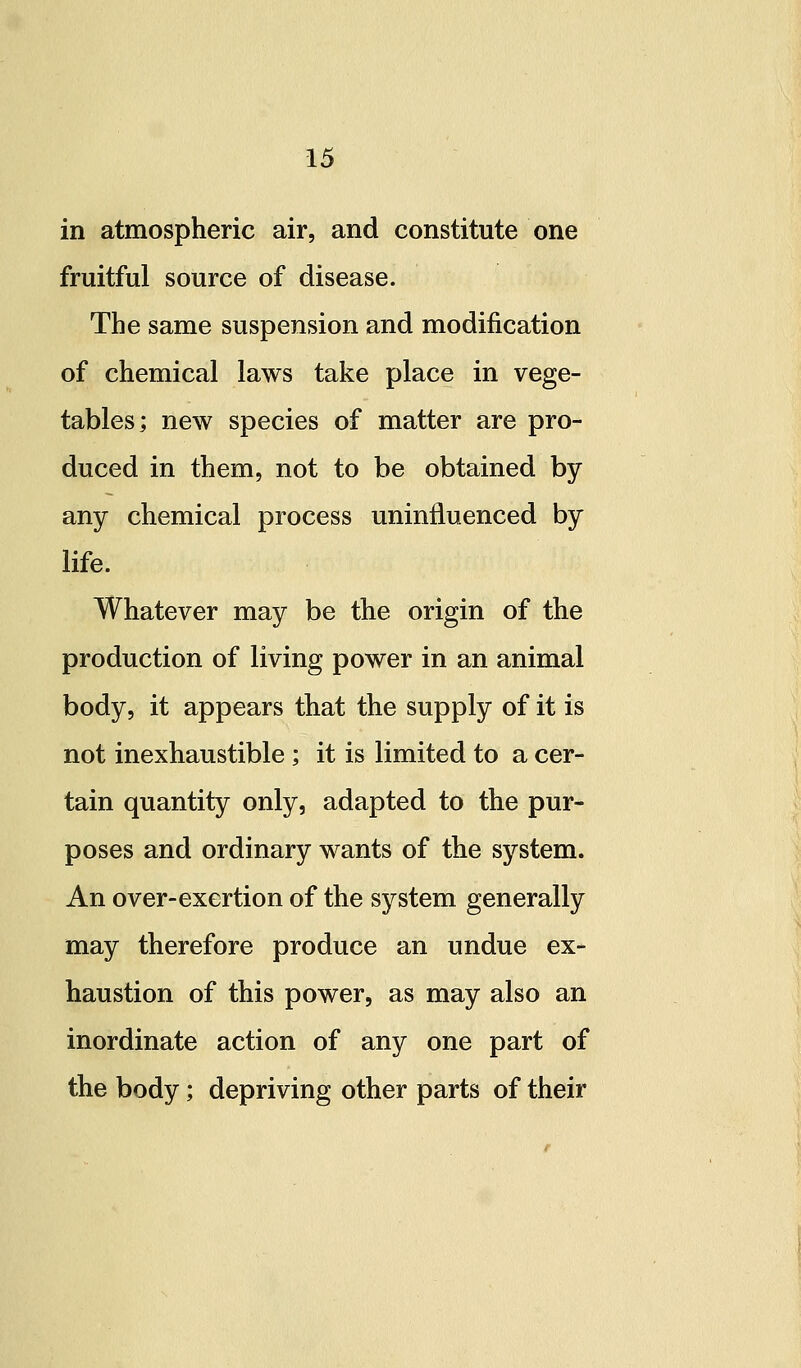 in atmospheric air, and constitute one fruitful source of disease. The same suspension and modification of chemical laws take place in vege- tables; new species of matter are pro- duced in them, not to be obtained by any chemical process uninfluenced by life. Whatever may be the origin of the production of living power in an animal body, it appears that the supply of it is not inexhaustible ; it is limited to a cer- tain quantity only, adapted to the pur- poses and ordinary wants of the system. An over-exertion of the system generally may therefore produce an undue ex- haustion of this power, as may also an inordinate action of any one part of the body; depriving other parts of their