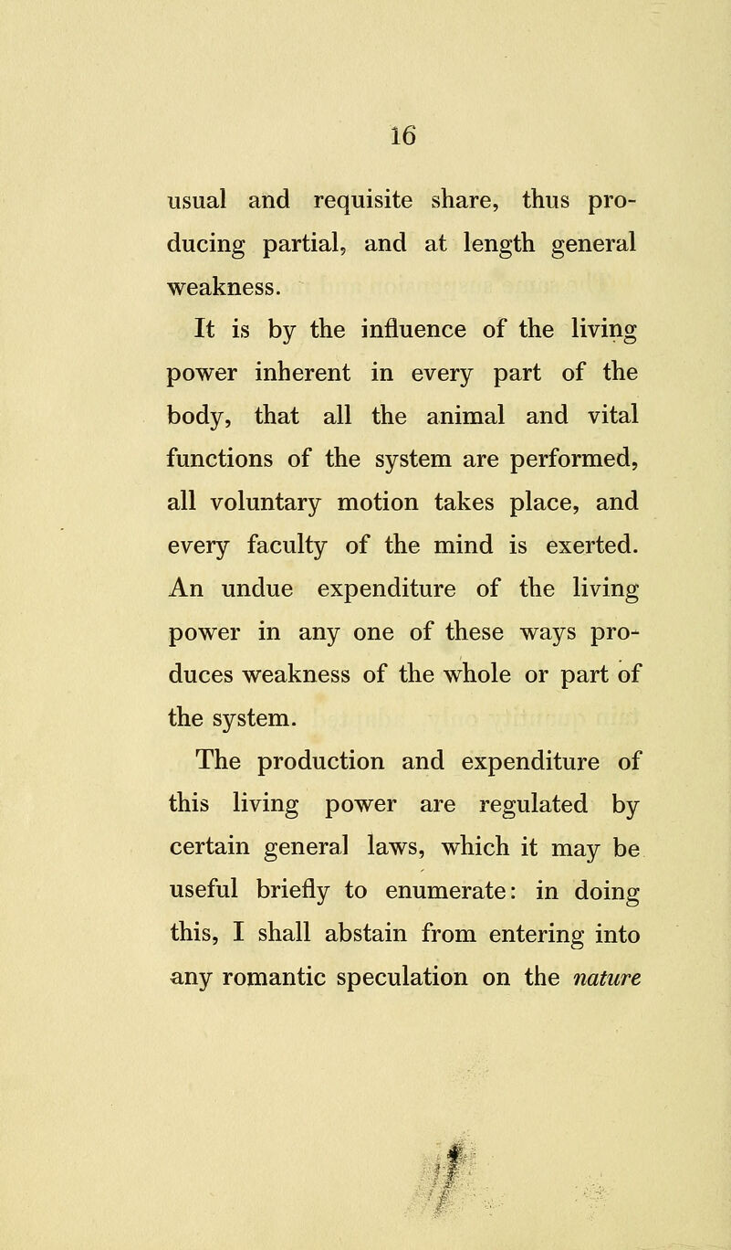 usual and requisite share, thus pro- ducing partial, and at length general weakness. It is by the influence of the living power inherent in every part of the body, that all the animal and vital functions of the system are performed, all voluntary motion takes place, and every faculty of the mind is exerted. An undue expenditure of the living power in any one of these ways pro- duces weakness of the whole or part of the system. The production and expenditure of this living power are regulated by certain general laws, which it may be useful briefly to enumerate: in doing this, I shall abstain from entering into any romantic speculation on the nature