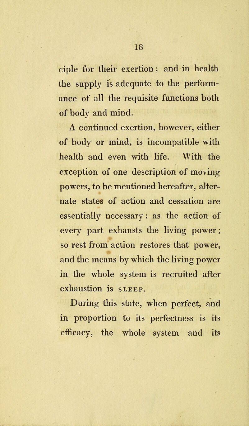 ciple for their exertion; and in health the supply is adequate to the perform- ance of all the requisite functions both of body and mind. A continued exertion, however, either of body or mind, is incompatible with health and even with life. With the exception of one description of moving powers, to be mentioned hereafter, alter- nate states of action and cessation are essentially necessary: as the action of every part exhausts the living power; so rest from action restores that power, and the means by which the living power in the whole system is recruited after exhaustion is sleep. During this state, when perfect, and in proportion to its perfectness is its efficacy, the whole system and its