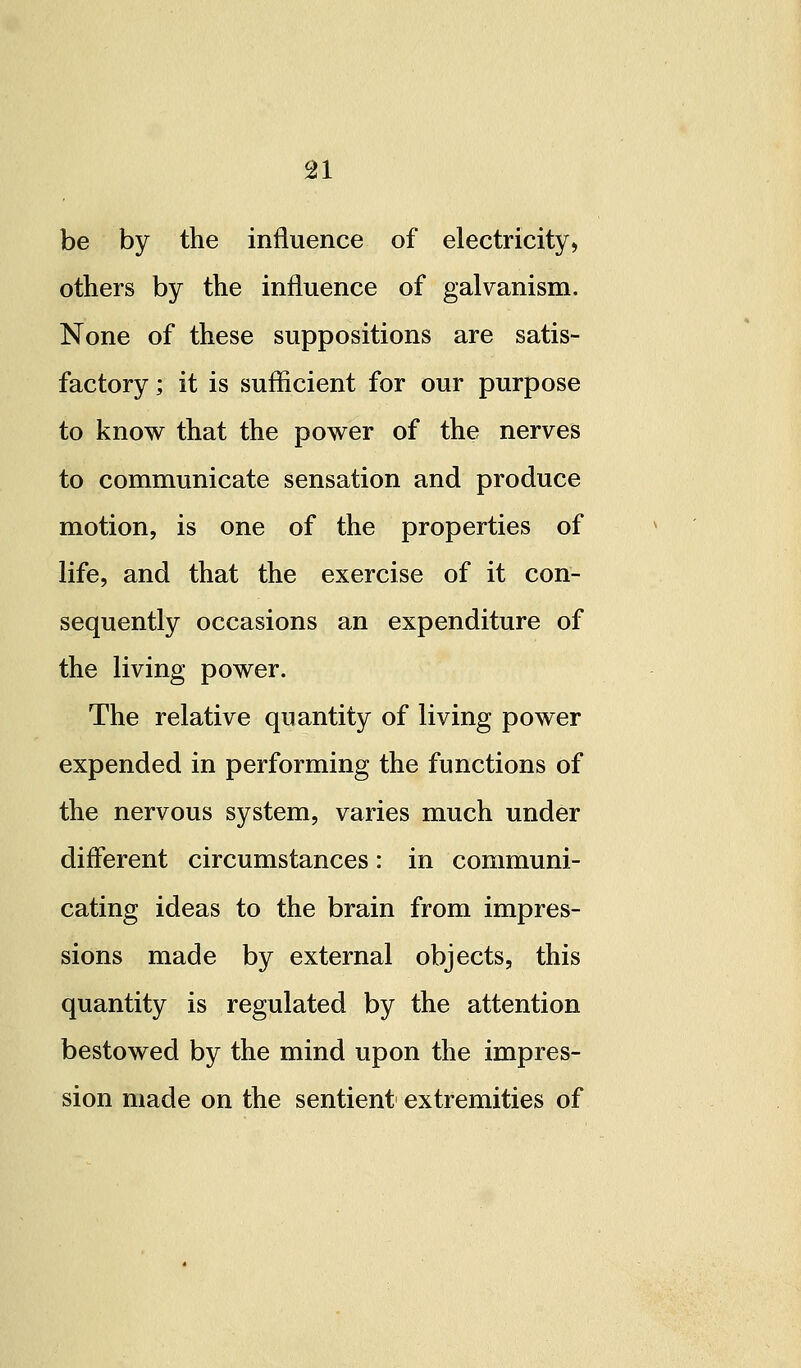 be by the influence of electricity, others by the influence of galvanism. None of these suppositions are satis- factory ; it is sufficient for our purpose to know that the power of the nerves to communicate sensation and produce motion, is one of the properties of life, and that the exercise of it con- sequently occasions an expenditure of the living power. The relative quantity of living power expended in performing the functions of the nervous system, varies much under different circumstances: in communi- cating ideas to the brain from impres- sions made by external objects, this quantity is regulated by the attention bestowed by the mind upon the impres- sion made on the sentient extremities of