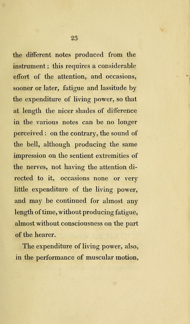 S3 the diiFerent notes produced from the instrument; this requires a considerable effort of the attention, and occasions, sooner or later, fatigue and lassitude by the expenditure of living power, so that at length the nicer shades of difference in the various notes can be no longer perceived : on the contrary, the sound of the bell, although producing the same impression on the sentient extremities of the nerves, not having the attention di- rected to it, occasions none or very little expenditure of the living power, and may be continued for almost any length of time, without producing fatigue, almost without consciousness on the part of the hearer. The expenditure of living power, also, in the performance of muscular motion,