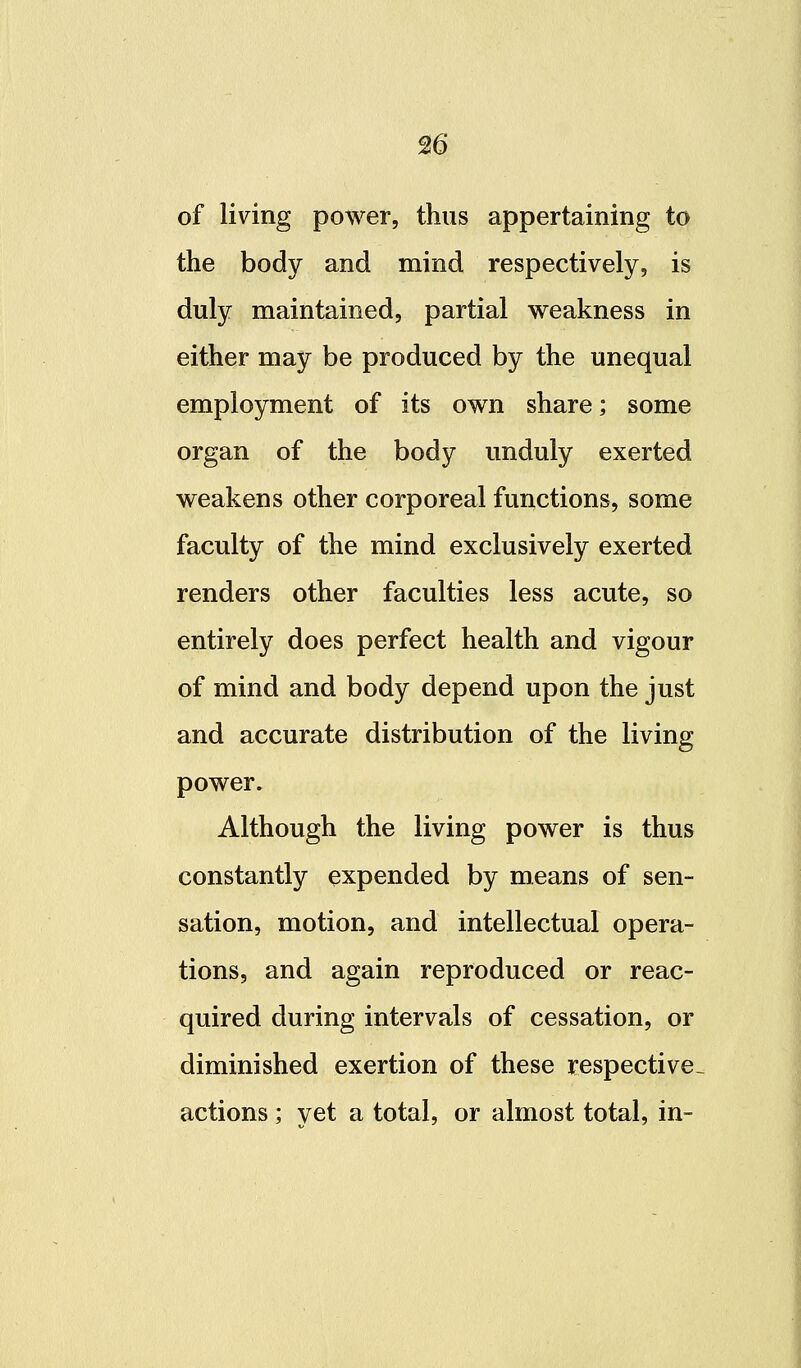 of living power, thus appertaining to the body and mind respectively, is duly maintained, partial weakness in either may be produced by the unequal employment of its own share; some organ of the body unduly exerted weakens other corporeal functions, some faculty of the mind exclusively exerted renders other faculties less acute, so entirely does perfect health and vigour of mind and body depend upon the just and accurate distribution of the living power. Although the living power is thus constantly expended by means of sen- sation, motion, and intellectual opera- tions, and again reproduced or reac- quired during intervals of cessation, or diminished exertion of these respective- actions ; vet a total, or almost total, in-