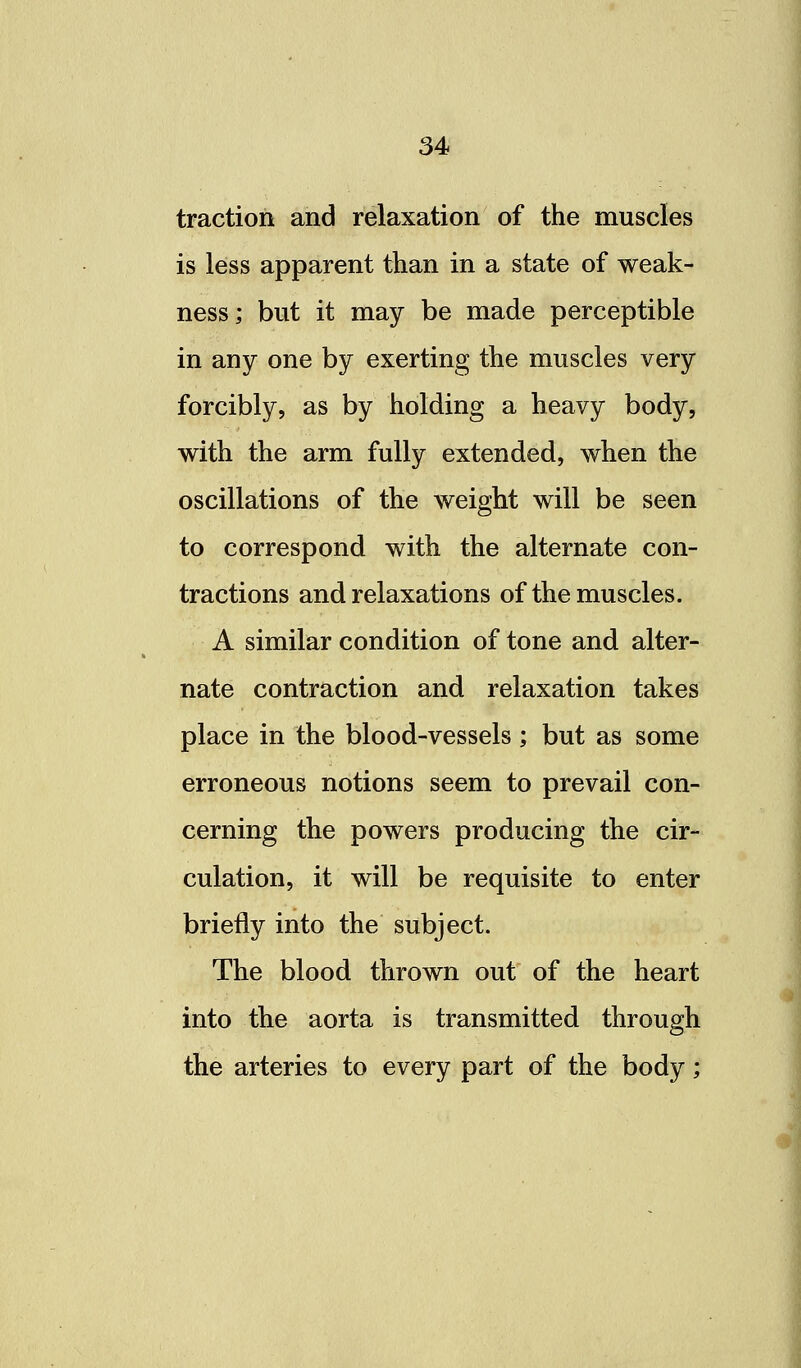 traction and relaxation of the muscles is less apparent than in a state of weak- ness; but it may be made perceptible in any one by exerting the muscles very forcibly, as by holding a heavy body, with the arm fully extended, when the oscillations of the weight will be seen to correspond with the alternate con- tractions and relaxations of the muscles. A similar condition of tone and alter- nate contraction and relaxation takes place in the blood-vessels; but as some erroneous notions seem to prevail con- cerning the powers producing the cir- culation, it will be requisite to enter briefly into the subject. The blood thrown out of the heart into the aorta is transmitted through the arteries to every part of the body;