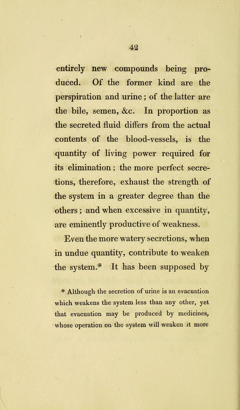 entirely new compounds being pro- duced. Of the former kind are the perspiration and urine; of the latter are the bile, semen, &c. In proportion as the secreted fluid differs from the actual contents of the blood-vessels, is the quantity of living power required for its elimination; the more perfect secre- tions, therefore, exhaust the strength of the system in a greater degree than the others; and when excessive in quantity, are eminently productive of weakness. Even the more watery secretions, when in undue quantity, contribute to weaken the system.* It has been supposed by * Although the secretion of urine is an evacuation which weakens the system less than any other, yet that evacuation may be produced by medicines, whose operation on the system will weaken it more