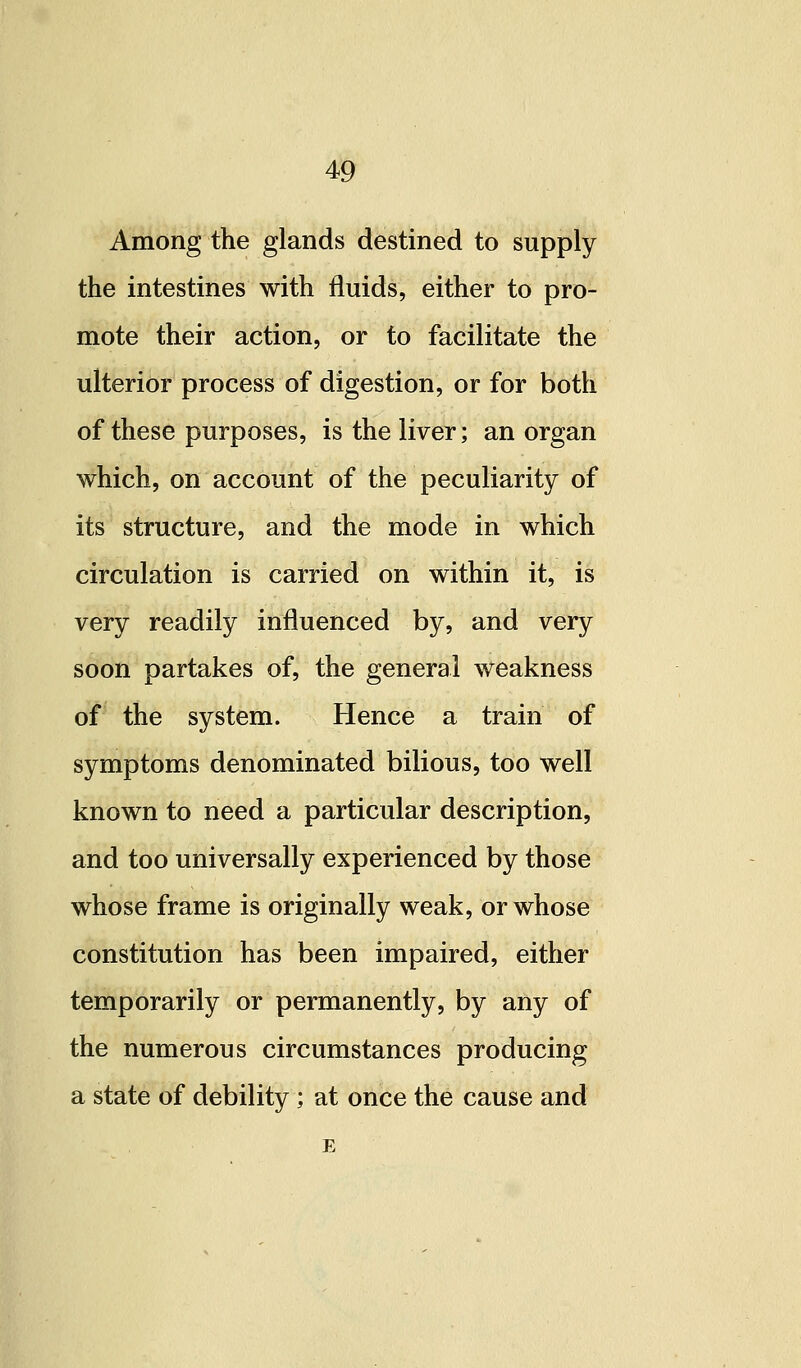 Among the glands destined to supply the intestines with fluids, either to pro- mote their action, or to facilitate the ulterior process of digestion, or for both of these purposes, is the liver; an organ which, on account of the peculiarity of its structure, and the mode in which circulation is carried on within it, is very readily influenced by, and very soon partakes of, the general weakness of the system. Hence a train of symptoms denominated bilious, too well known to need a particular description, and too universally experienced by those whose frame is originally weak, or whose constitution has been impaired, either temporarily or permanently, by any of the numerous circumstances producing a state of debility; at once the cause and E