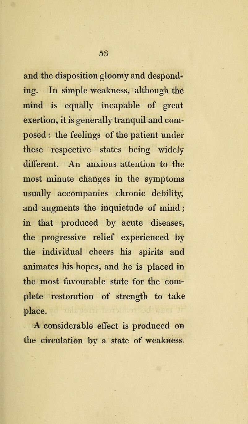 and the disposition gloomy and despond- ing. In simple weakness, although the mind is equally incapable of great exertion, it is generally tranquil and com- posed : the feelings of the patient under these respective states being widely different. An anxious attention to the most minute changes in the symptoms usually accompanies chronic debility, and augments the inquietude of mind; in that produced by acute diseases, the progressive relief experienced by the individual cheers his spirits and animates his hopes, and he is placed in the most favourable state for the com- plete restoration of strength to take place. A considerable effect is produced oti the circulation by a state of weakness.