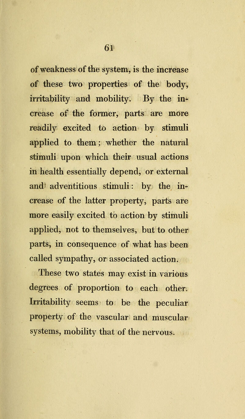 61* of weakness of the system, is the increase of these two properties of the body, irritability and mobility. By the in- crease of the former, parts are more readily excited to action by stimuli applied to them; whether the natural stimuli upon which their usual actions in health essentially depend, or external andt adventitious stimuli: by the in- crease of the latter property, parts are more easily excited to action by stimuli applied, not to themselves, but to other parts, in consequence of what has been called sympathy, or associated action. These two states may exist in various degrees of proportion to each other- Irritability seems to be the peculiar property of the vascular and muscular systems, mobility that of the nervous.