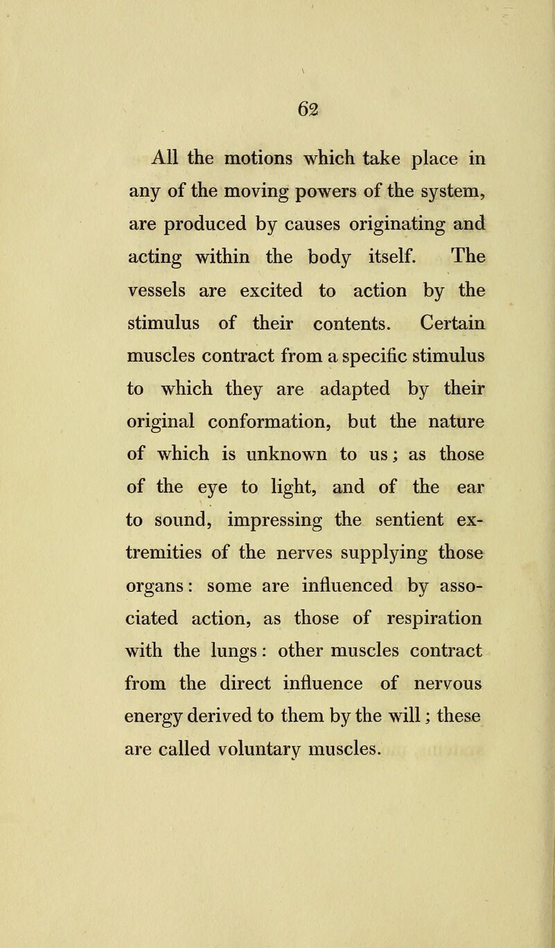 6% All the motions which take place in any of the moving powers of the system, are produced by causes originating and acting within the body itself. The vessels are excited to action by the stimulus of their contents. Certain muscles contract from a specific stimulus to which they are adapted by their original conformation, but the nature of which is unknown to us; as those of the eye to light, and of the ear to sound, impressing the sentient ex- tremities of the nerves supplying those organs: some are influenced by asso- ciated action, as those of respiration with the lungs: other muscles contract from the direct influence of nervous energy derived to them by the will; these are called voluntary muscles.