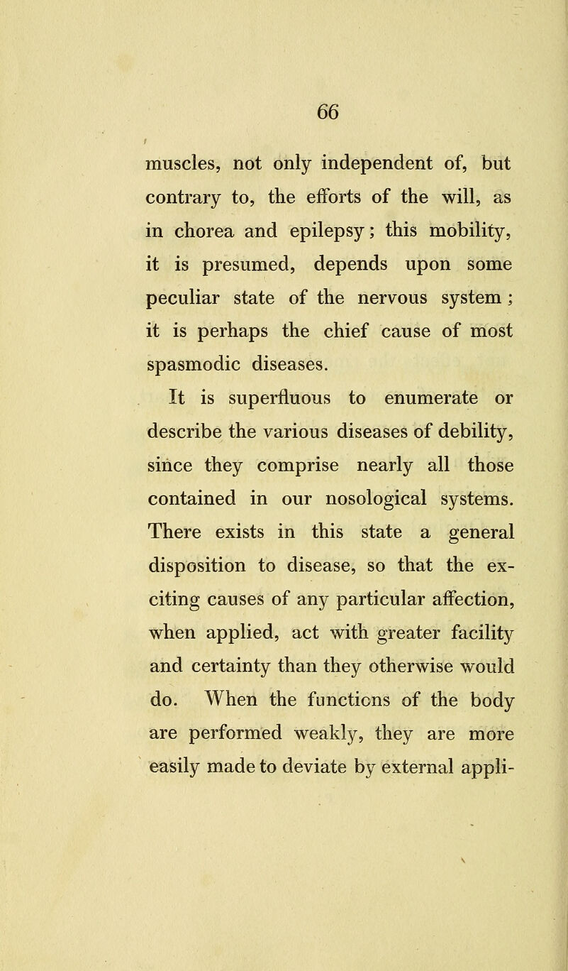 muscles, not only independent of, but contrary to, the efforts of the will, as in chorea and epilepsy; this mobility, it is presumed, depends upon some peculiar state of the nervous system; it is perhaps the chief cause of most spasmodic diseases. It is superfluous to enumerate or describe the various diseases of debility, since they comprise nearly all those contained in our nosological systems. There exists in this state a general disposition to disease, so that the ex- citing causes of any particular affection, when applied, act with greater facility and certainty than they otherwise would do. When the functions of the body are performed weakly, they are more easily made to deviate by external appli-