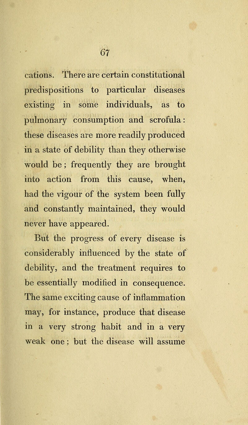 cations. There are certain constitutional predispositions to particular diseases existing in some individuals, as to pulmonary consumption and scrofula: these diseases are more readily produced in a state of debility than they otherwise would be; frequently they are brought into action from this cause, when, had the vigour of the system been fully and constantly maintained, they would never have appeared. But the progress of every disease is considerably influenced by the state of debility, and the treatment requires to be essentially modified in consequence. The same exciting cause of inflammation may, for instance, produce that disease in a very strong habit and in a very weak one; but the disease will assume