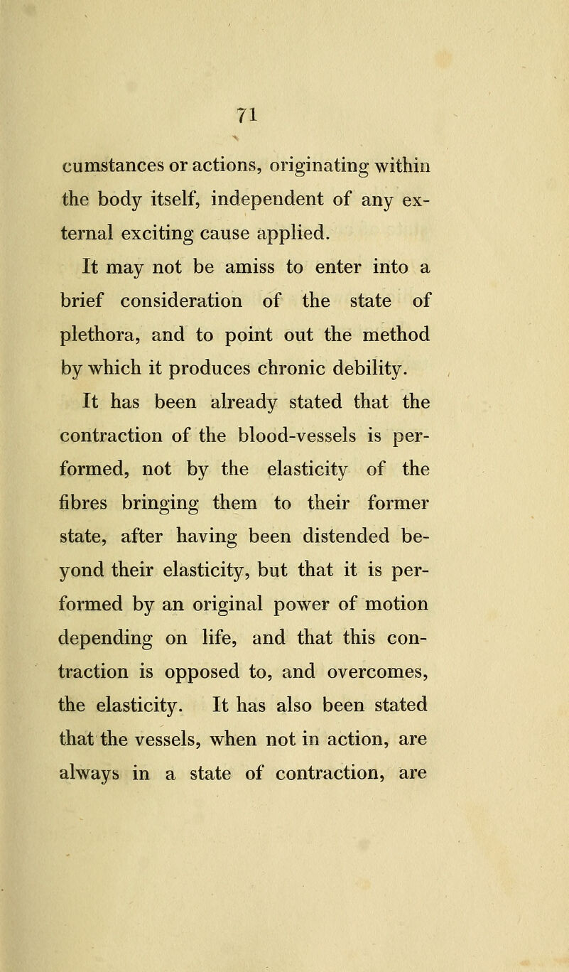 cumstances or actions, originating within the body itself, independent of any ex- ternal exciting cause applied. It may not be amiss to enter into a brief consideration of the state of plethora, and to point out the method by which it produces chronic debility. It has been already stated that the contraction of the blood-vessels is per- formed, not by the elasticity of the fibres bringing them to their former state, after having been distended be- yond their elasticity, but that it is per- formed by an original power of motion depending on life, and that this con- traction is opposed to, and overcomes, the elasticity. It has also been stated that the vessels, when not in action, are always in a state of contraction, are