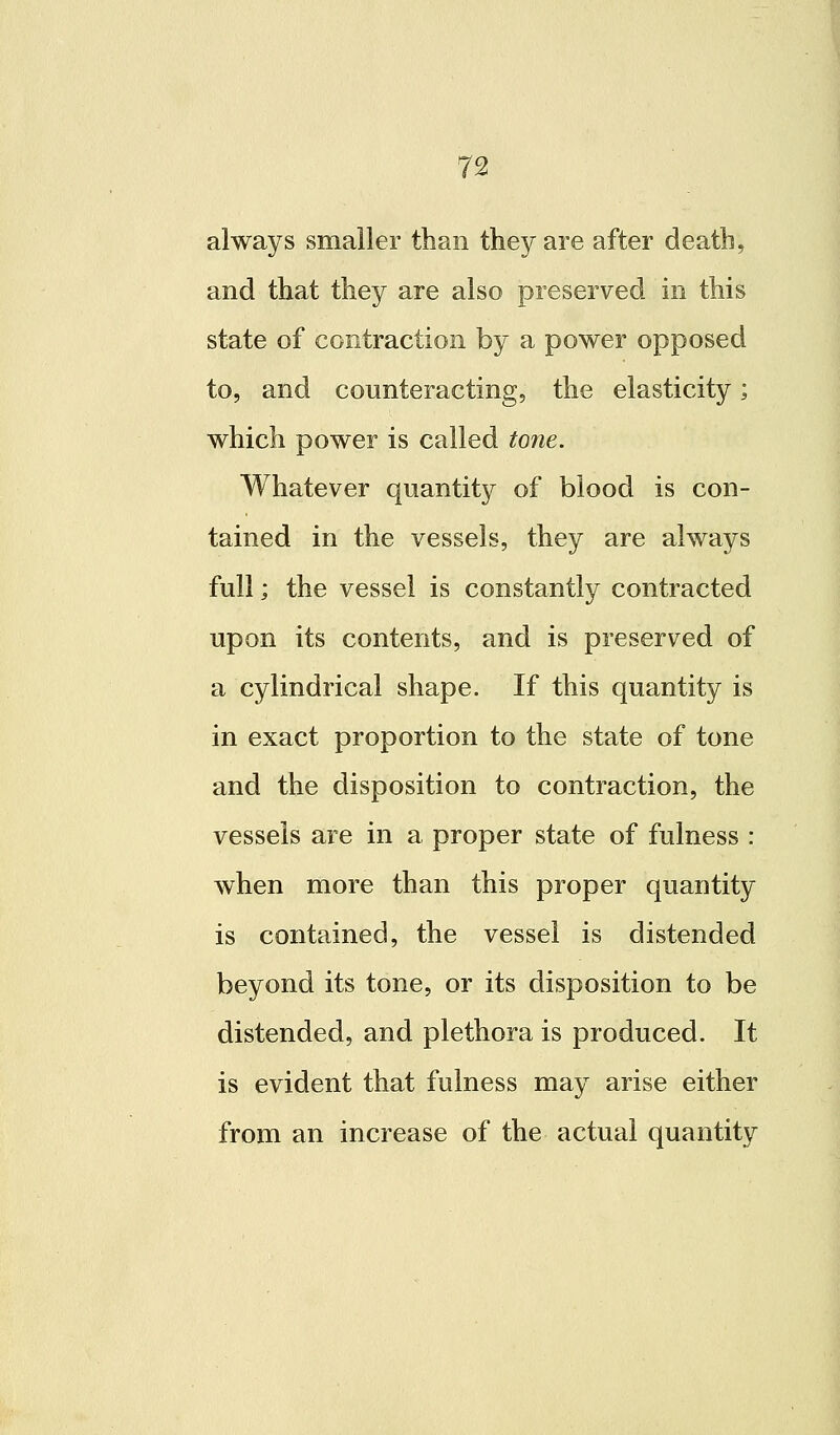 always smaller than they are after death, and that they are also preserved in this state of contraction by a power opposed to, and counteracting, the elasticity; which power is called tone. Whatever quantity of blood is con- tained in the vessels, they are always full; the vessel is constantly contracted upon its contents, and is preserved of a cylindrical shape. If this quantity is in exact proportion to the state of tone and the disposition to contraction, the vessels are in a proper state of fulness : when more than this proper quantity is contained, the vessel is distended beyond its tone, or its disposition to be distended, and plethora is produced. It is evident that fulness may arise either from an increase of the actual quantity