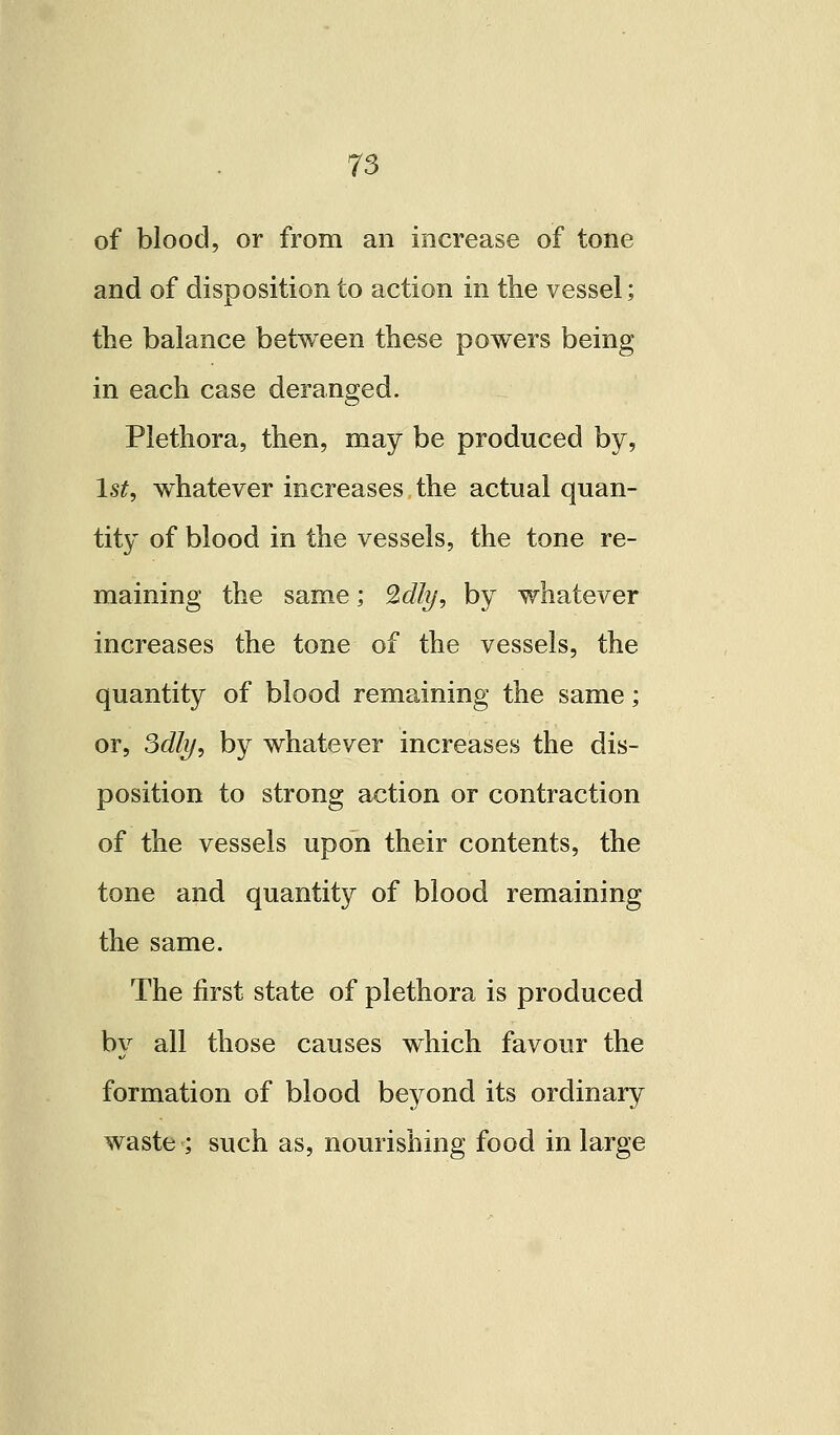 of blood, or from an increase of tone and of disposition to action in the vessel; the balance between these powers being in each case deranged. Plethora, then, may be produced by, Is^, whatever increases the actual quan- tity of blood in the vessels, the tone re- maining the same; ^dly, by whatever increases the tone of the vessels, the quantity of blood remaining the same; or, Sdly, by whatever increases the dis- position to strong action or contraction of the vessels upon their contents, the tone and quantity of blood remaining the same. The first state of plethora is produced by all those causes which favour the formation of blood beyond its ordinary waste ; such as, nourishing food in large