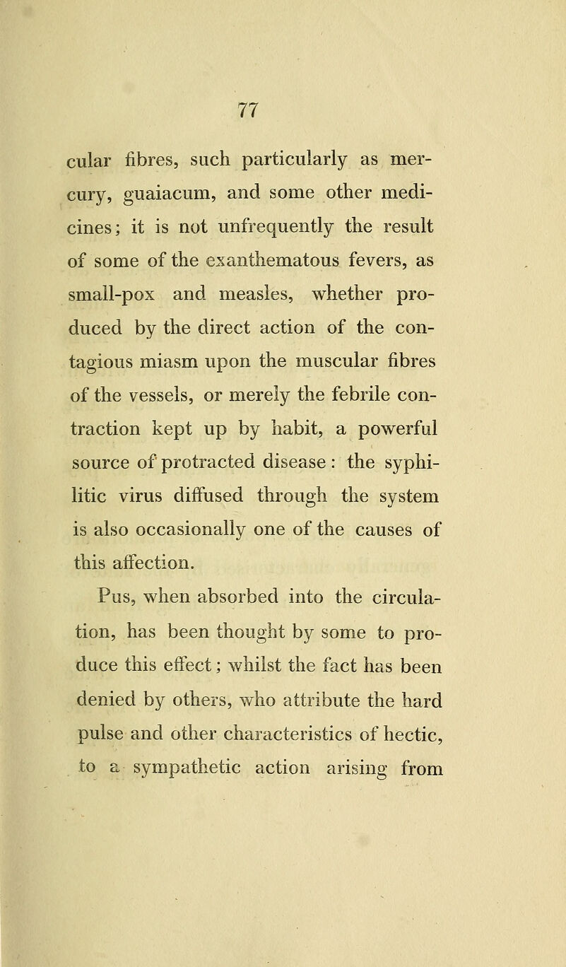 cular fibres, such particularly as mer- cury, guaiacum, and some other medi- cines; it is not unfrequently the result of some of the exanthematous fevers, as small-pox and measles, whether pro- duced by the direct action of the con- tagious miasm upon the muscular fibres of the vessels, or merely the febrile con- traction kept up by habit, a powerful source of protracted disease : the syphi- litic virus diffused through the system is also occasionally one of the causes of this affection. Pus, when absorbed into the circula- tion, has been thought by some to pro- duce this effect; whilst the fact has been denied by others, who attribute the hard pulse and other characteristics of hectic, to a sympathetic action arising from