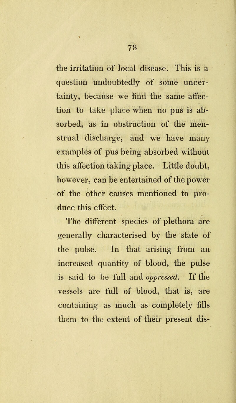 the irritation of local disease. This is a question undoubtedly of some uncer- tainty, because we find the same affec- tion to take place when no pus is ab- sorbed, as in obstruction of the men- strual discharge, and we have many examples of pus being absorbed without this affection taking place. Little doubt, however, can be entertained of the power of the other causes mentioned to pro- duce this effect. The different species of plethora are generally characterised by the state of the pulse. In that arising from an increased quantity of blood, the pulse is said to be full and oppressed. If the vessels are full of blood, that is, are containing as much as completely fills them to the extent of their present dis-