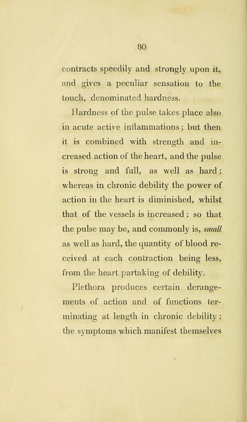 contracts speedily and strongly upon it, and gives a peculiar sensation to the touch, denominated hardness. Hardness of the pulse takes place also in acute active inflammations; but then it is combined with strength and in- creased action of the heart, and the pulse is strong and full, as well as hard; whereas in chronic debility the power of action in the heart is diminished, whilst that of the vessels is increased; so that the pulse may be, and commonly is, small as well as hard, the quantity of blood re- ceived at each contraction being less, from the heart partaking of debility. Plethora produces certain derange- ments of action and of functions ter- minating at length in chronic debility; the symptoms which manifest themselves