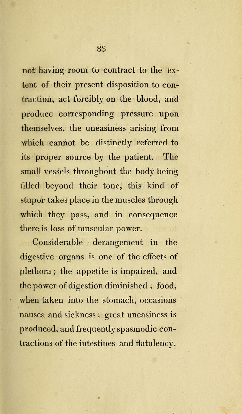 not having room to contract to the ex- tent of their present disposition to con- traction, act forcibly on the blood, and produce corresponding pressure upon themselves, the uneasiness arising from which cannot be distinctly referred to its proper source by the patient. The small vessels throughout the body being filled beyond their tone, this kind of stupor takes place in the muscles through which they pass, and in consequence there is loss of muscular power. Considerable derangement in the digestive organs is one of the effects of plethora; the appetite is impaired, and the power of digestion diminished ; food, when taken into the stomach, occasions nausea and sickness ; great uneasiness is produced, and frequently spasmodic con- tractions of the intestines and flatulency.