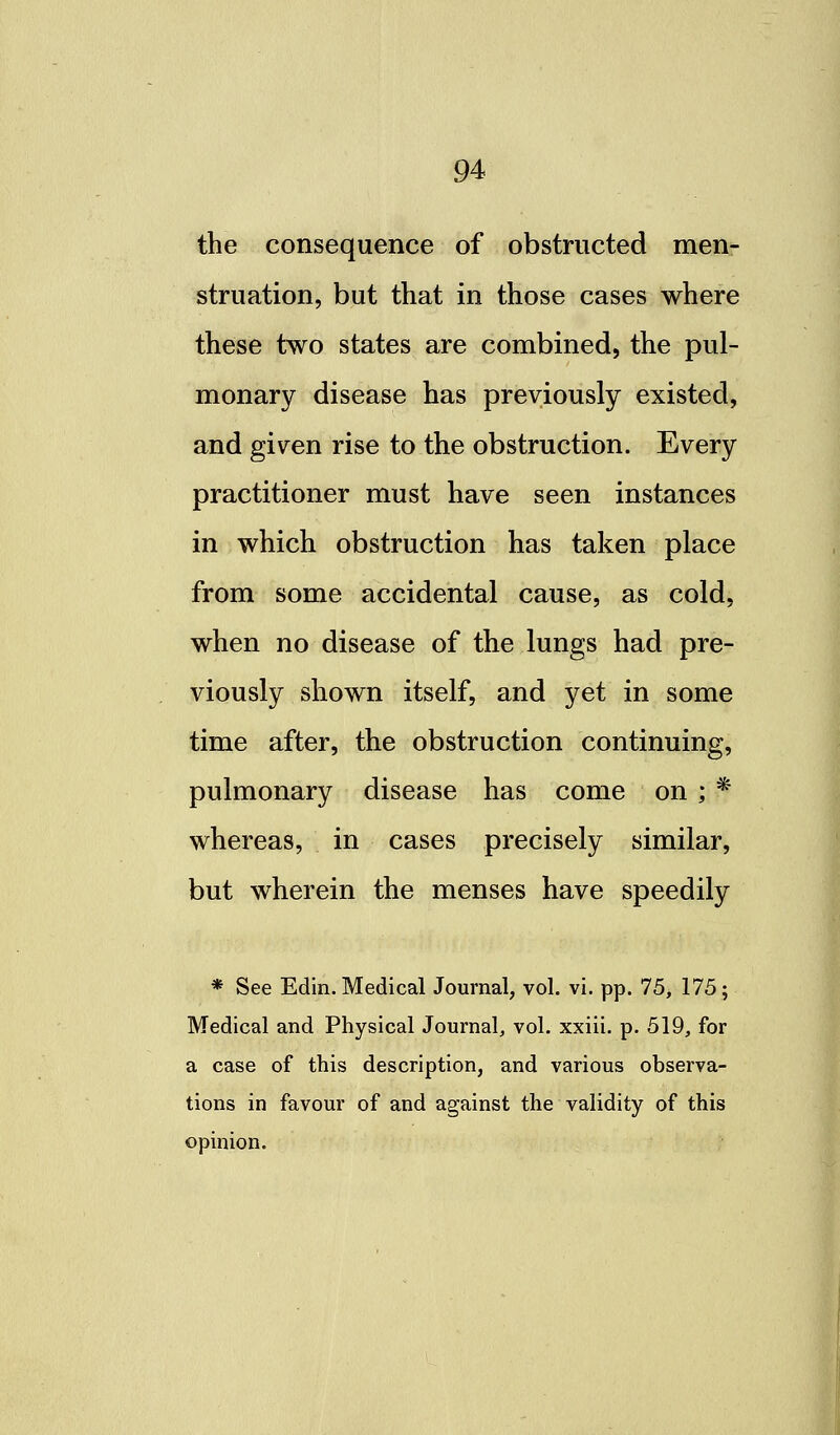 the consequence of obstructed men- struation, but that in those cases where these two states are combined, the pul- monary disease has previously existed, and given rise to the obstruction. Every practitioner must have seen instances in which obstruction has taken place from some accidental cause, as cold, when no disease of the lungs had pre- viously shown itself, and yet in some time after, the obstruction continuing, pulmonary disease has come on ; * whereas, in cases precisely similar, but wherein the menses have speedily * See Edin. Medical Journal, vol. vi. pp. 75, 175; Medical and Physical Journal, vol. xxiii. p. 519, for a case of this description, and various observa- tions in favour of and against the validity of this opinion.