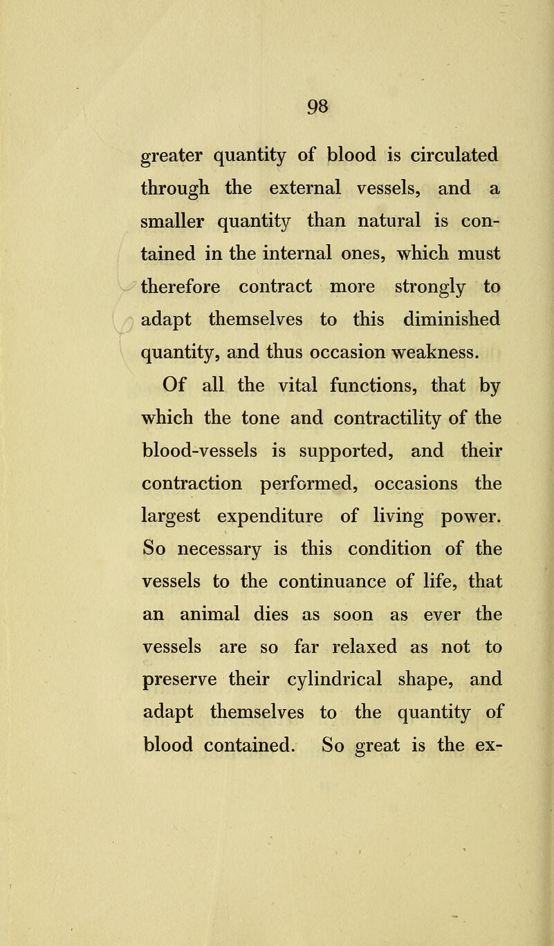 greater quantity of blood is circulated through the external vessels, and a smaller quantity than natural is con- tained in the internal ones, which must therefore contract more strongly to adapt themselves to this diminished quantity, and thus occasion weakness. Of all the vital functions, that by which the tone and contractility of the blood-vessels is supported, and their contraction performed, occasions the largest expenditure of living power. So necessary is this condition of the vessels to the continuance of life, that an animal dies as soon as ever the vessels are so far relaxed as not to preserve their cylindrical shape, and adapt themselves to the quantity of blood contained. So great is the ex-