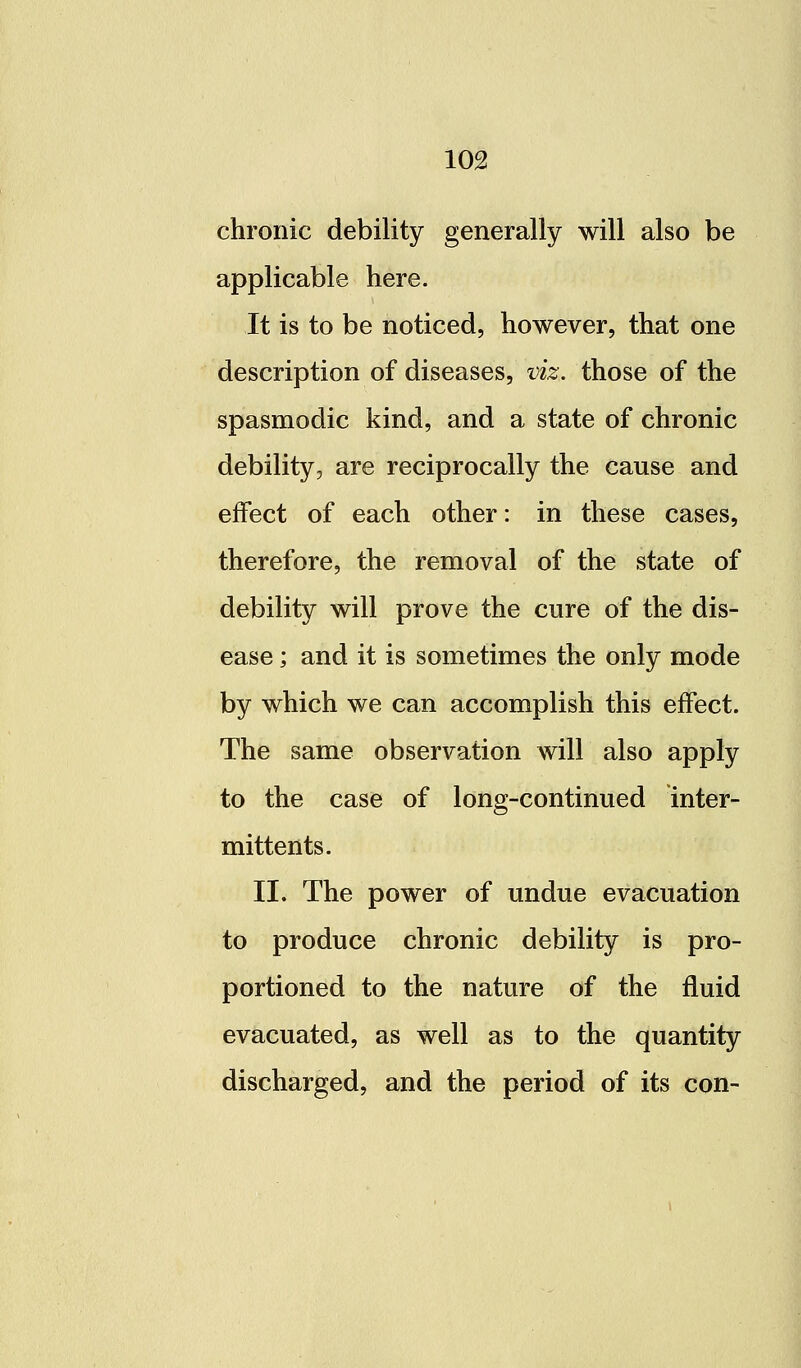 chronic debility generally will also be applicable here. It is to be noticed, however, that one description of diseases, viz. those of the spasmodic kind, and a state of chronic debility, are reciprocally the cause and effect of each other: in these cases, therefore, the removal of the state of debility will prove the cure of the dis- ease ; and it is sometimes the only mode by which we can accomplish this effect. The same observation will also apply to the case of long-continued inter- mittents. II. The power of undue evacuation to produce chronic debility is pro- portioned to the nature of the fluid evacuated, as well as to the quantity discharged, and the period of its con-