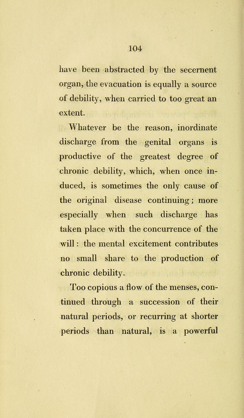 have been abstracted by the secernent organ, the evacuation is equally a source of debility, when carried to too great an extent. Whatever be the reason, inordinate discharge from the genital organs is productive of the greatest degree of chronic debility, which, when once in- duced, is sometimes the only cause of the original disease continuing; more especially when such discharge has taken place with the concurrence of the will: the mental excitement contributes no small share to the production of chronic debility. Too copious a flow of the menses, con- tinued through a succession of their natural periods, or recurring at shorter periods than natural, is a powerful