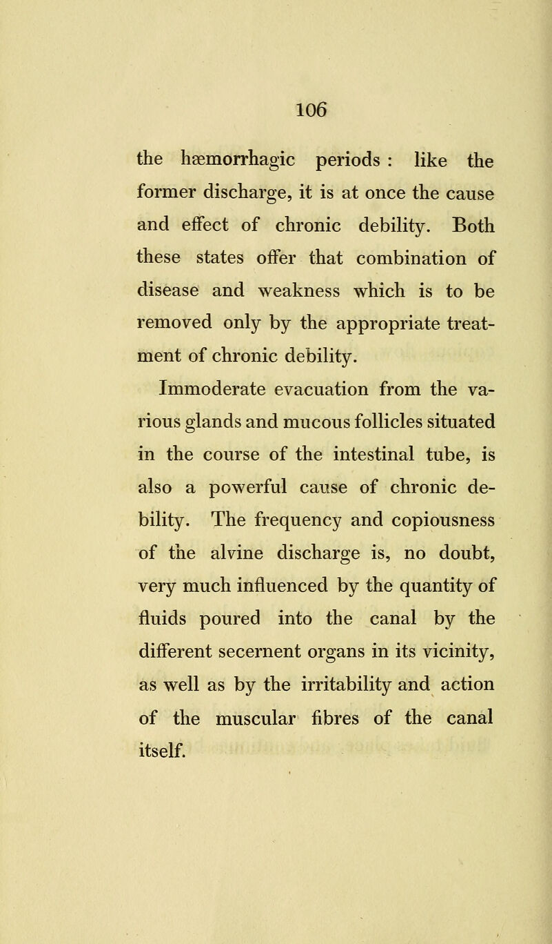 the haemorrhagic periods : like the former discharge, it is at once the cause and effect of chronic debility. Both these states offer that combination of disease and weakness which is to be removed only by the appropriate treat- ment of chronic debility. Immoderate evacuation from the va- rious glands and mucous follicles situated in the course of the intestinal tube, is also a powerful cause of chronic de- bility. The frequency and copiousness of the alvine discharge is, no doubt, very much influenced by the quantity of fluids poured into the canal by the different secernent organs in its vicinity, as well as by the irritability and action of the muscular fibres of the canal itself.