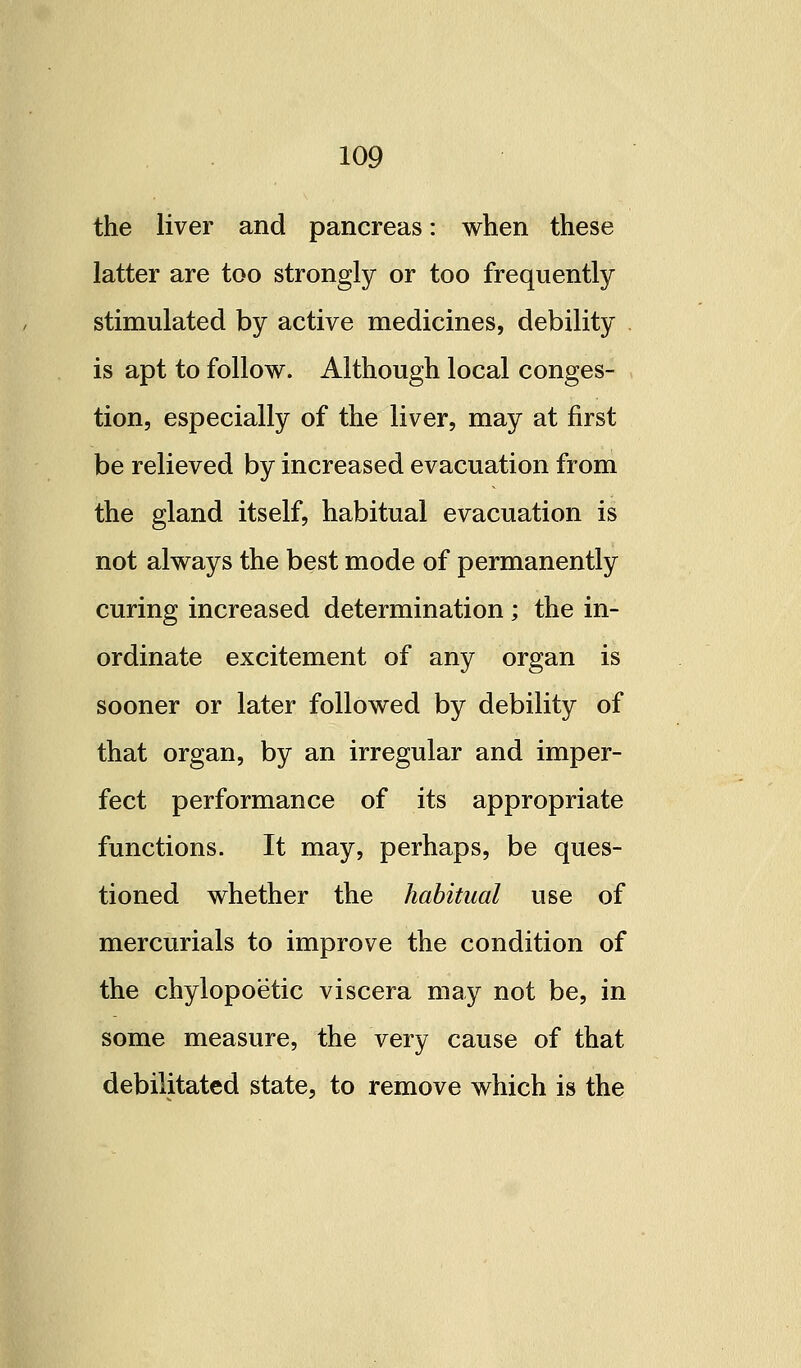 the liver and pancreas: when these latter are too strongly or too frequently stimulated by active medicines, debility is apt to follow. Although local conges- tion, especially of the liver, may at first be relieved by increased evacuation from the gland itself, habitual evacuation is not always the best mode of permanently curing increased determination ; the in- ordinate excitement of any organ is sooner or later followed by debility of that organ, by an irregular and imper- fect performance of its appropriate functions. It may, perhaps, be ques- tioned whether the habitual use of mercurials to improve the condition of the chylopoetic viscera may not be, in some measure, the very cause of that debilitated state, to remove which is the