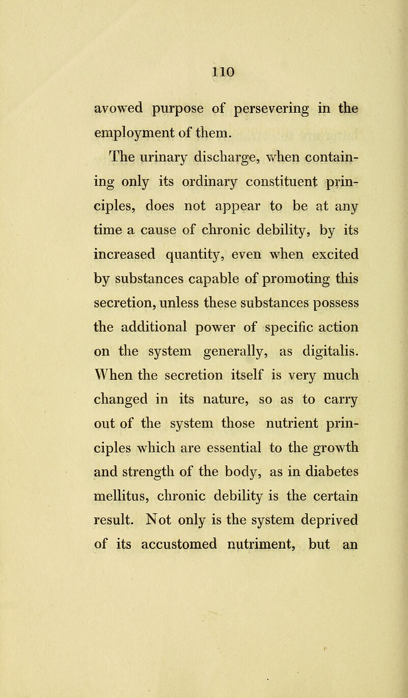 avowed purpose of persevering in the employment of them. The urinary discharge, vfhen contain- ing only its ordinary constituent prin- ciples, does not appear to be at any time a cause of chronic debility, by its increased quantity, even when excited by substances capable of promoting this secretion, unless these substances possess the additional power of specific action on the system generally, as digitalis. When the secretion itself is very much changed in its nature, so as to carry out of the system those nutrient prin- ciples which are essential to the growth and strength of the body, as in diabetes mellitus, chronic debility is the certain result. Not only is the system deprived of its accustomed nutriment, but an