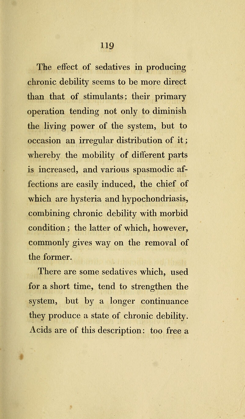 The effect of sedatives in producing chronic debility seems to be more direct than that of stimulants; their primary operation tending not only to diminish the living power of the system, but to occasion an irregular distribution of it; whereby the mobility of different parts is increased, and various spasmodic af- fections are easily induced, the chief of which are hysteria and hypochondriasis, combining chronic debility with morbid condition; the latter of which, however, commonly gives way on the removal of the former. There are some sedatives which, used for a short time, tend to strengthen the sj^stem, but by a longer continuance they produce a state of chronic debility. Acids are of this description: too free a